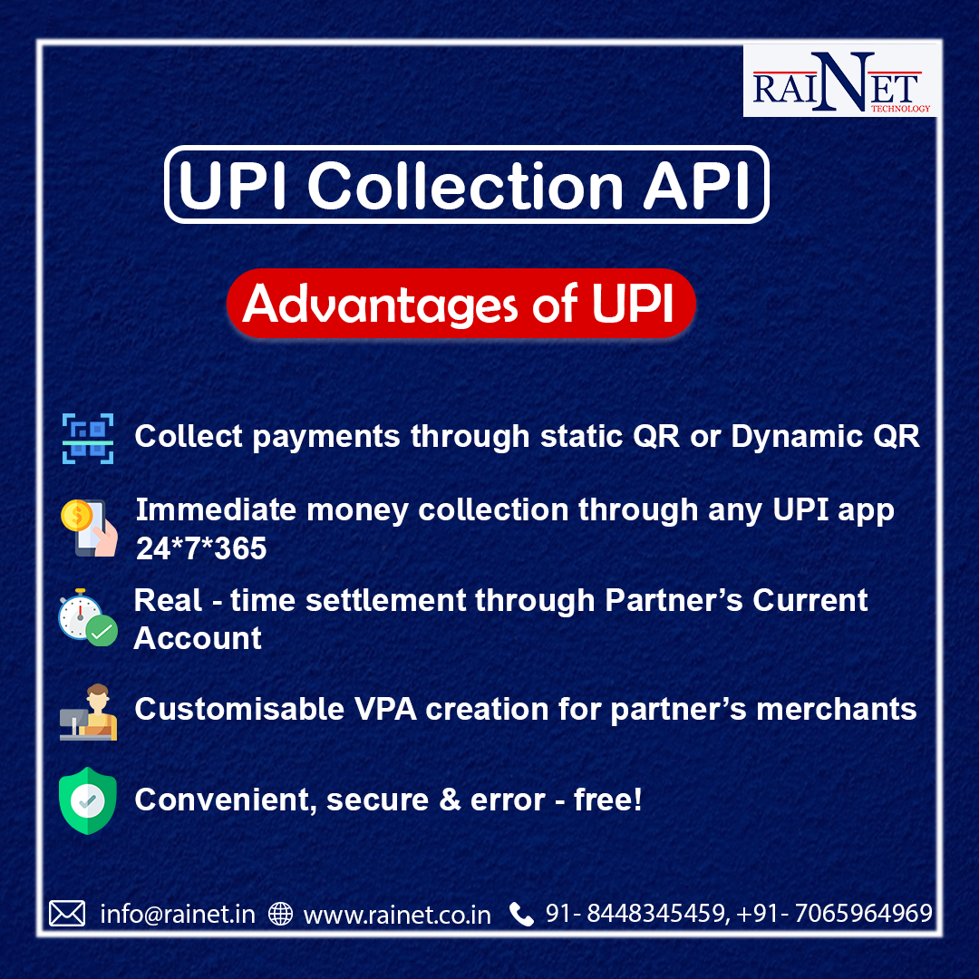 UPI Collection API

Advantages of UPI

id Collect payments through static QR or Dynamic QR

Immediate money collection through any UPI app
24*7*365

Real - time settlement through Partner’s Current
Account

ir 4 Customisable VPA creation for partner’s merchants

[ Convenient, secure & error - free!

 

DA info@rainet.in @ www.rainet.coin R 91- 8448345459, +91- 7065964969
