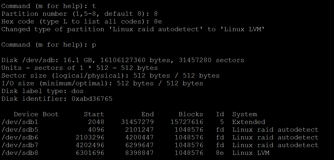 Command (m for help): t
Partition number (1,5-8, default 8): 8
Hex code (type I to list all codes): Se

Changed type of partition 'Linux raid autodetect! to 'Linux LVM!

Command (m for help): p

Disk /dev/sdb: 16.1 GB, 16106127360 bytes, 31457280 sectors
Units sectors of 1% 512 512 bytes

Sector size (logical/physical): 512 bytes / 512 bytes

1/0 size (minimum/optimal): 512 bytes / 512 bytes

Disk label type: dos

Disk identifier: Oxabd3676%

 

Device Boot Ri¥tad 13313] Blocks Id System
/dev/sdbl 2048 EARINY MEE] ERMAN) 5H Extended
/dev/sdbh 4096 2101247 LEE RYEY fd Linux raid autodetect
/dev/sdbé 2103296 LAE LEE RYEY fd Linux raid autodetect
/dev/ sdb 4202496 6299647 1048576 fd Linux raid autodetect

/dev/sdb8 6301696 8398847 LEE RYEY 8¢ Linux

LVM