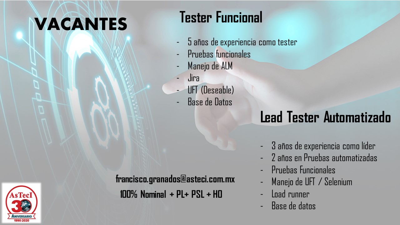 VACANTES Tester Funcional

- J afios de experiencia como tester
- Pruebas funcionales
- Manejo de ALM
- Jira
UFT (Deseable)
- Base de Datos

Lead Tester Automatizado

3 afios de experiencia como lider
- 2 afos en Pruebas automatizadas

- Pruebas funcionales
francisco.granados@asteci.com. mx ~~ Manejo de UFT / Selenium

AsTecl 100% Nominal + PL+ PSL + HO - load runner
\ IP - Base de datos