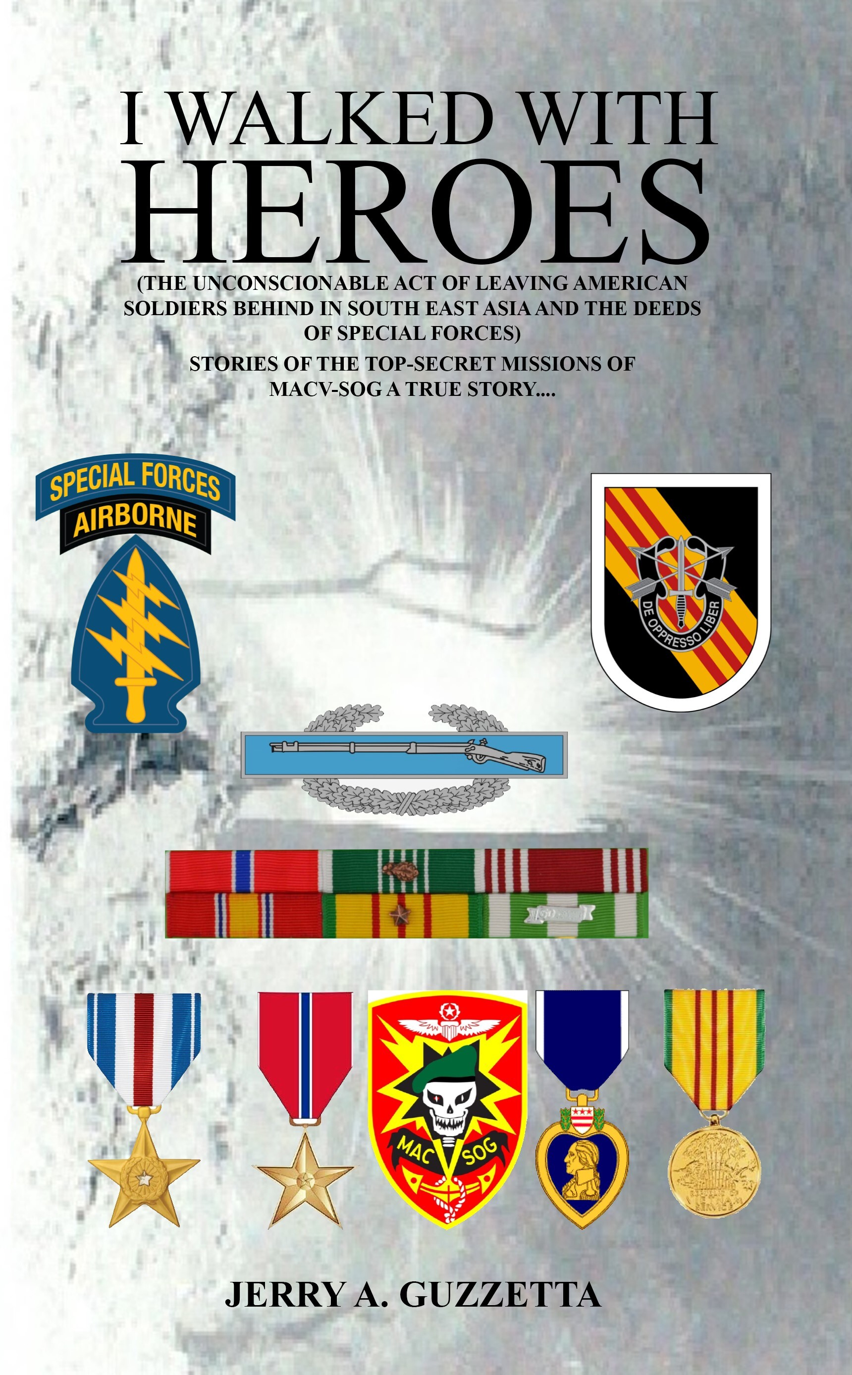I WALKED WITH
HEROES
(THE UNCONSCIONABLE ACT OF LEAVING AMERICAN ©
SOLDIERS BEHIND IN SOUTH EAST ASIA AND THE DEEDS ¥ ay"
- OF SPECIAL FORCES)
STORIES OF THE TOP-SECRET MISSIONS OF |
MACYV-SOG A TRUE STORY... =
ow
JERRY A. GUZZETTA