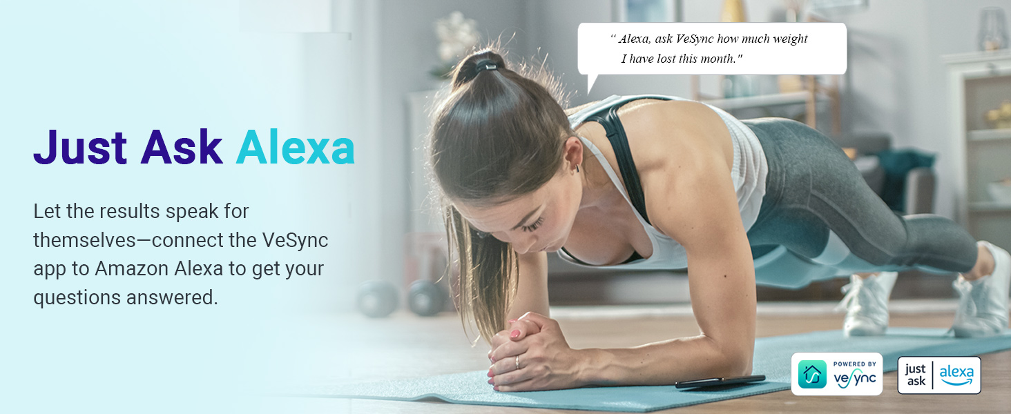 imi 1s

Alexa, ask Ve

       
  
 

 

how much weight

this mon

 

I have lost 1

  

Just Ask Alexa

Let the results speak for
themselves—connect the VeSync
app to Amazon Alexa to get your
questions answered.

   

—— .
just | alexa
ask | 5