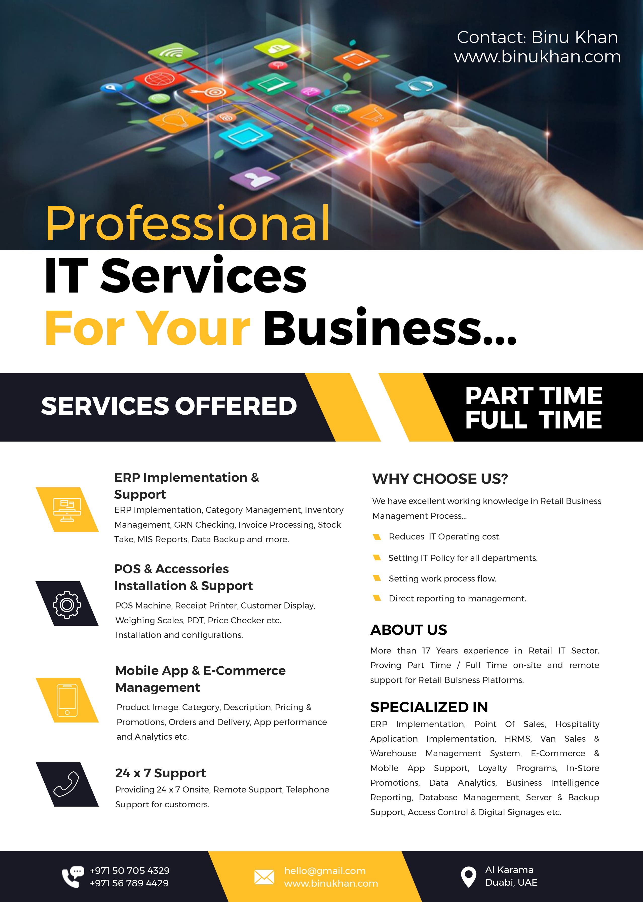 Contact: Binu Khan
www.binukhan.com

DS

Professional
IT Services
Business...

 

   

    

SU p11

SERVICES OFFERED FULL TIME

ERP Implementation &amp; WHY CHOOSE US?
Support

We have excellent working knowledge in Retail Business
ERP Implementation, Category Management, Inventory

Management Process...
Management, GRN Checking, Invoice Processing, Stock

Take, MIS Reports, Data Backup and more. Reduces IT Operating cost.

Setting IT Policy for all departments.
POS &amp; Accessories

Installation &amp; Support

. ) ) . Direct reporting to management.
@) POS Machine, Receipt Printer, Customer Display,

Weighing Scales, PDT, Price Checker etc.

Installation and configurations. ABOUT Us

More than 17 Years experience in Retail IT Sector.

Setting work process flow.

Proving Part Time / Full Time on-site and remote

Mobile App &amp; E-Commerce

support for Retail Buisness Platforms.

Management

Product Image, Category, Description, Pricing &amp; SPECIALIZED IN

Promotions, Orders and Delivery, App performance ERP Implementation, Point Of Sales, Hospitality

and Analytics etc. Application Implementation, HRMS, Van Sales &amp;
Warehouse Management System, E-Commerce &amp;
Mobile A S ort, Loyalty Programs, In-Store

24 x 7 Support Pp Supp yaly reg

Co . Promotions, Data Analytics, Business Intelligence
Providing 24 x 7 Onsite, Remote Support, Telephone

Reporting, Database Management, Server &amp; Backup

 

Support for customers.
Support, Access Control &amp; Digital Signages etc.

+971 56 789 4429

Ag +971 50 705 4329

Al Karama
Duabi, UAE