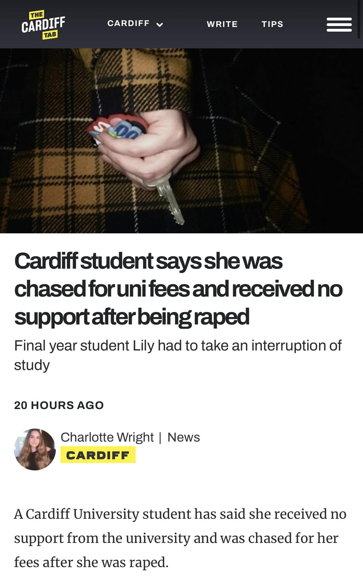 CARDIFF CARDIFF + WRITE ULE —

 

Cardiff student says shewas
chased forunifees and received no

support afterbeing raped

Final year student Lily had to take an interruption of
study

20 HOURS AGO

Charlotte Wright | News
CARDIFF

A Cardiff University student has said she received no
support from the university and was chased for her

fees after she was raped.