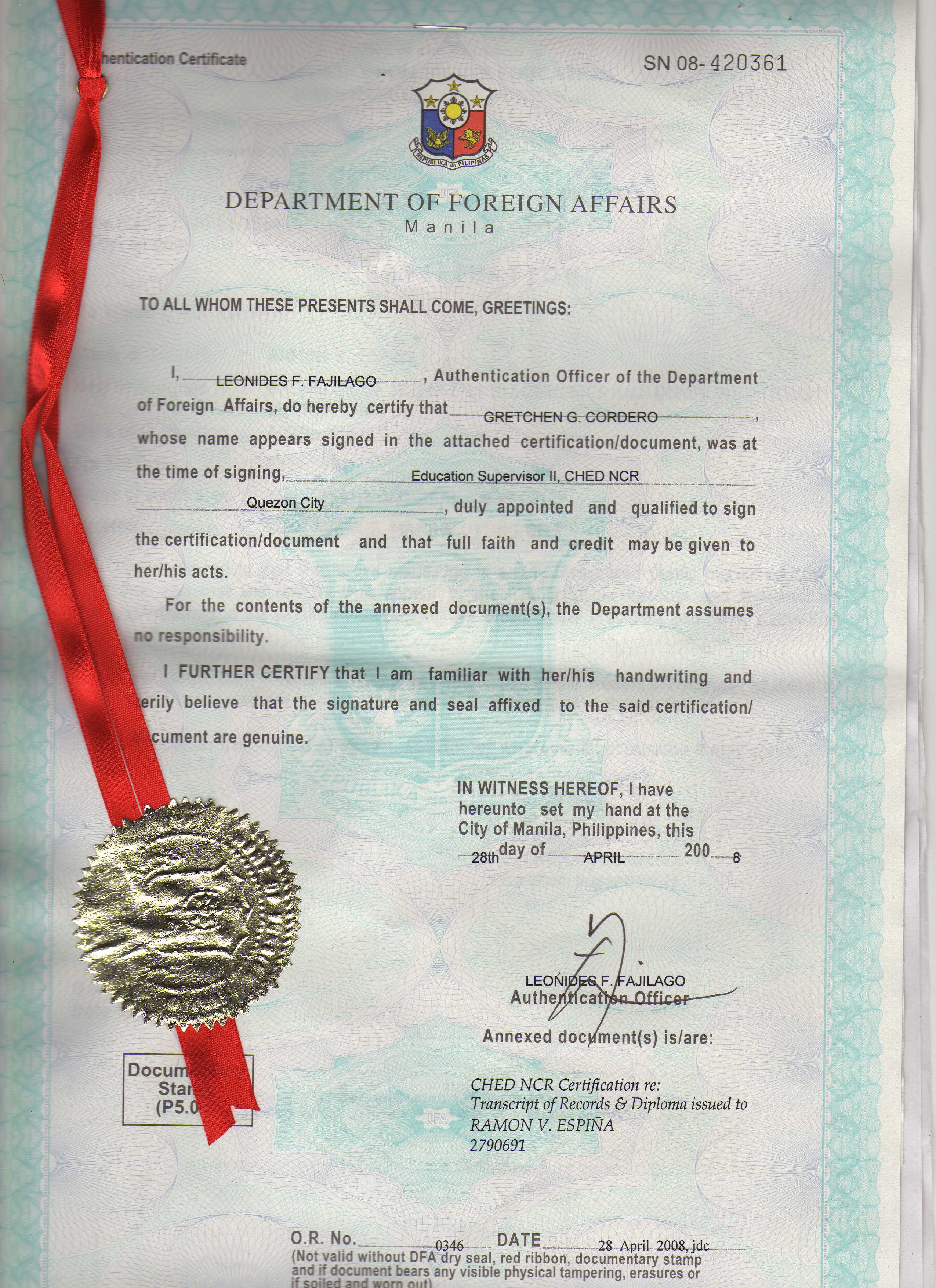 DEPARTMENT OF FOREIGN AFFAIRS

Manila

TO ALL WHOM THESE PRESENTS SHALL COME, GREETINGS:

ho  FONIDESF-FAJiLAGO + Authentication Officer of the Department

of Foreign Affairs, do hereby certify that eteHENG-CORBERO—

whose name appears signed in the attached certification/document, was at

the time of signing, Education Supervisor Il, CHEDNCR

——— QuezonCity duly appointed and qualified to sign

the certification/document and that full faith and credit may be given to
her/his acts.
For the contents of the annexed document(s), the Department assumes
no responsibility.
I FURTHER CERTIFY that | am familiar with her/his handwriting and
erily believe that the signature and seal affixed to the said certification/

ument are genuine.

IN WITNESS HEREOF, | have
hereunto set my hand at the
City of Manila, Philippines, this

—ogpdayof ony 200 4

 

Annexed docyment(s) is/are:

CHED NCR Certification re:

Transcript of Records & Diploma issued to
RAMON V. ESPINA

2790691

OR. No. 34 DATE 2g Apil 2008 jdc
(Not valid without DFA dry seal, red ribbon, documentary stamp

and if document bears any visible physical tampering, erasures or
if spilled and worn nut)