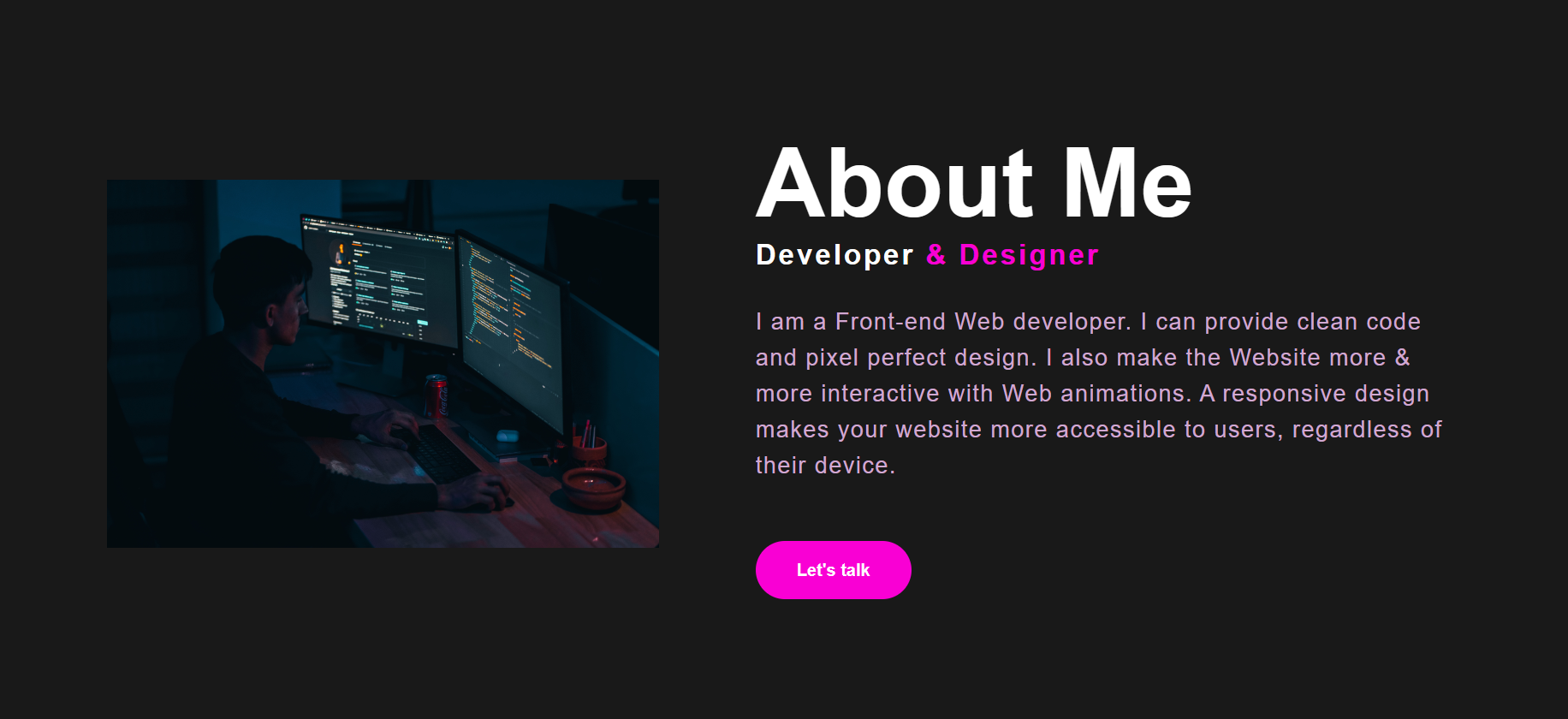 About Me

Developer

| am a Front-end Web developer. | can provide clean code
and pixel perfect design. | also make the Website more &
more interactive with Web animations. A responsive design
makes your website more accessible to users, regardless of
their device.

Let's talk