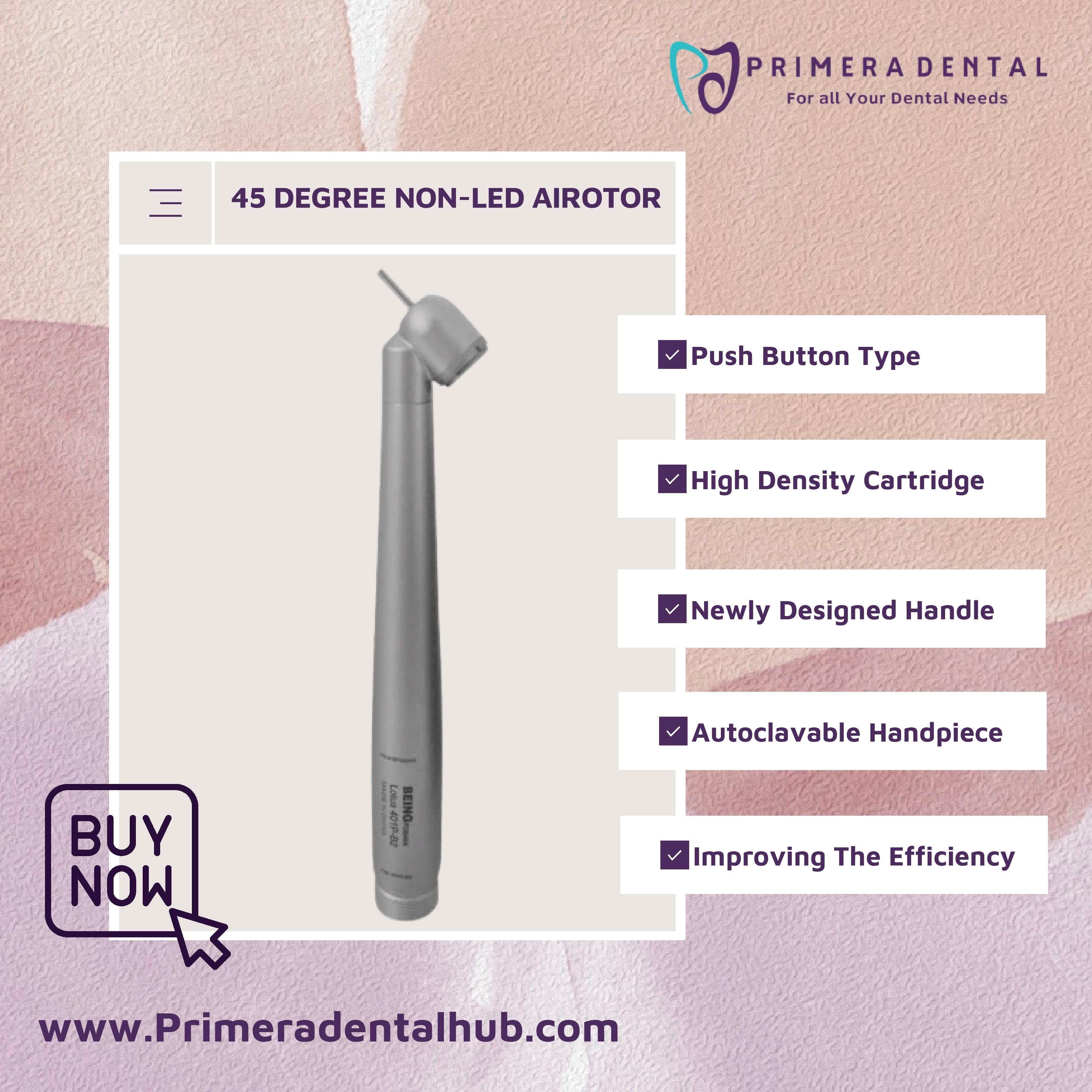PRIMERADENTAL
For all Your Dental Needs

— 45 DEGREE NON-LED AIROTOR

BUY
NOW

w

wwWw.Primeradentalhub.com

 

Push Button Type
BE High Density Cartridge
BE Newly Designed Handle

M Autoclavable Handpiece

oO Sig
a 2

AE

ar AY

Bimoroving The Efficiency