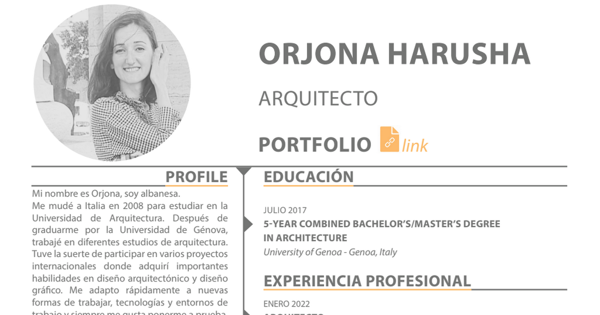 ORJONA HARUSHA
ARQUITECTO

  

PROFILE EDUCACION

Mi nombre es Orjona, soy albanesa.
Me mudé a Italia en 2008 para estudiar en la

JULIO 2017
Universiced de: Arquitectura. Después Ge 5-YEAR COMBINED BACHELOR'S/MASTER'S DEGREE
graduarme por la Universidad de Génova,

IN ARCHITECTURE

trabajé en diferentes estudios de arquitectura.
Tuve la suerte de participar en varios proyectos University of Genoa - Genoa, Italy

internacionales donde adquiri importantes

habilidades en disefio arquitecténico y disefio EXPERIENCIA PROFESIONAL
gréfico. Me adapto répidamente a nuevas

formas de trabajar, tecnologias y entornos de ENERO 2022

abe a oo