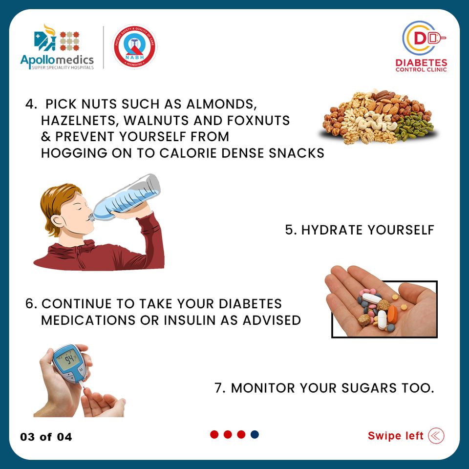wit (o&gt;
Apollomedics DIABETES

CONTROL CLINIC

4. PICK NUTS SUCH AS ALMONDS,
HAZELNETS, WALNUTS AND FOXNUTS
&amp; PREVENT YOURSELF FROM
HOGGING ON TO CALORIE DENSE SNACKS

5. HYDRATE YOURSELF

6. CONTINUE TO TAKE YOUR DIABETES
MEDICATIONS OR INSULIN AS ADVISED

3 7. MONITOR YOUR SUGARS TOO.

03 of 04 Swipe left (&lt;)