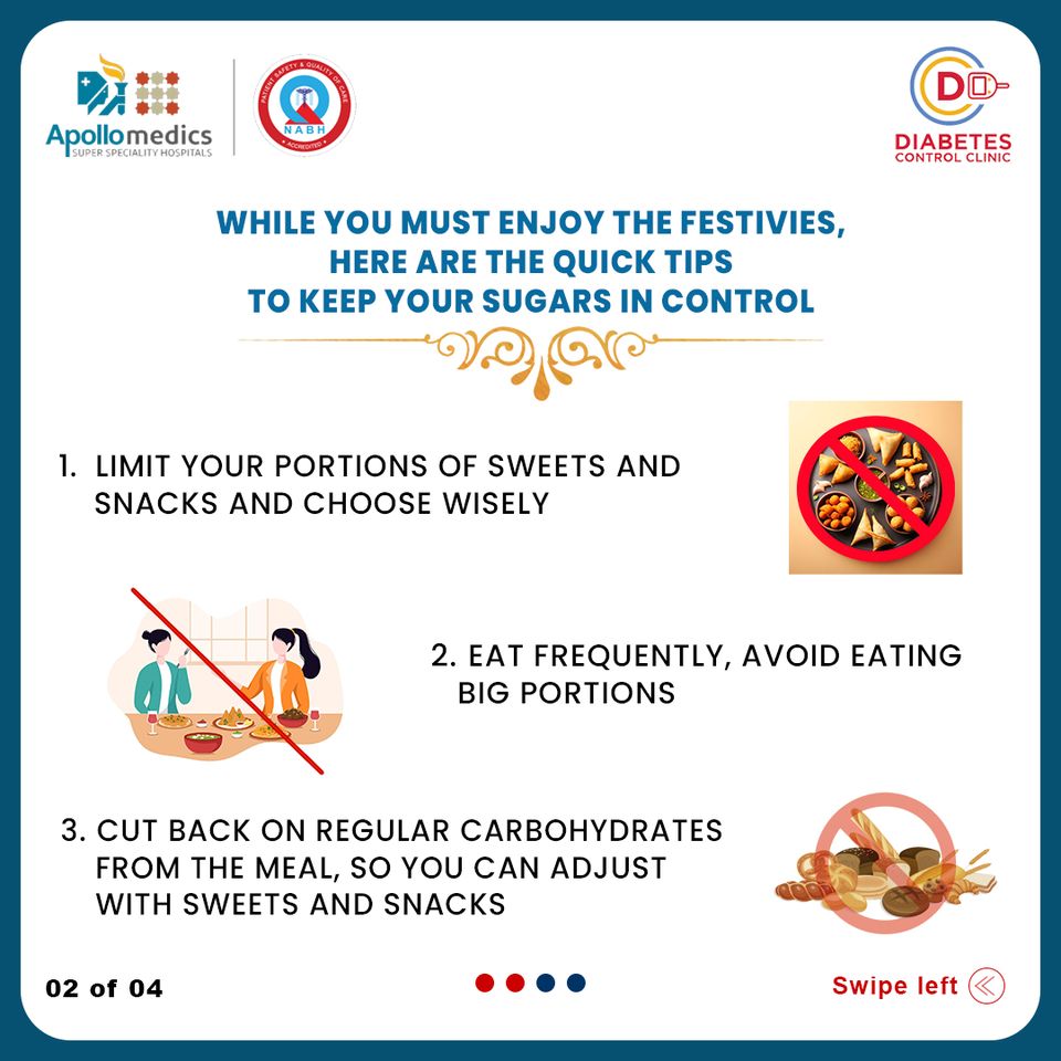 ii
Apollomedics

WHILE YOU MUST ENJOY THE FESTIVIES,
HERE ARE THE QUICK TIPS
TO KEEP YOUR SUGARS IN CONTROL

Je 4 RN
7A

4

1. LIMIT YOUR PORTIONS OF SWEETS AND
SNACKS AND CHOOSE WISELY

2. EAT FREQUENTLY, AVOID EATING
BIG PORTIONS

0

3. CUT BACK ON REGULAR CARBOHYDRATES §
FROM THE MEAL, SO YOU CAN ADJUST AR
WITH SWEETS AND SNACKS y

02 of 04 eoo0o Swipe left (©)
