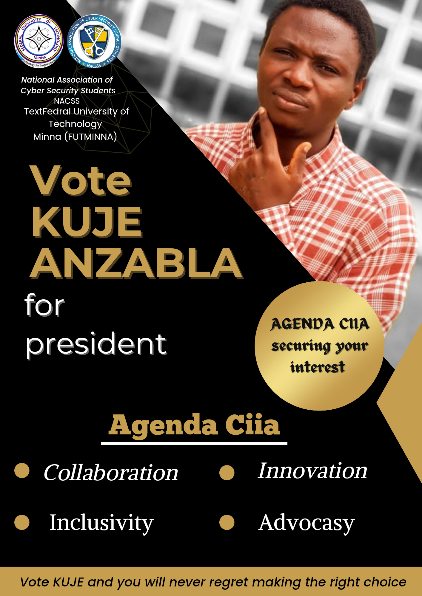 National Association of
Cyber Security Students

ACSS
TextFedral University of
Technology
Minna (FUTMINNA)

Vote
KUJE
ANZABLA

for
A AGENDA CUA *
president securing your

interest

Agenda Ciia
® (Collaboration ® Innovation

® Inclusivity ® Advocasy

Vote KUJE and you will never regret making the right choice