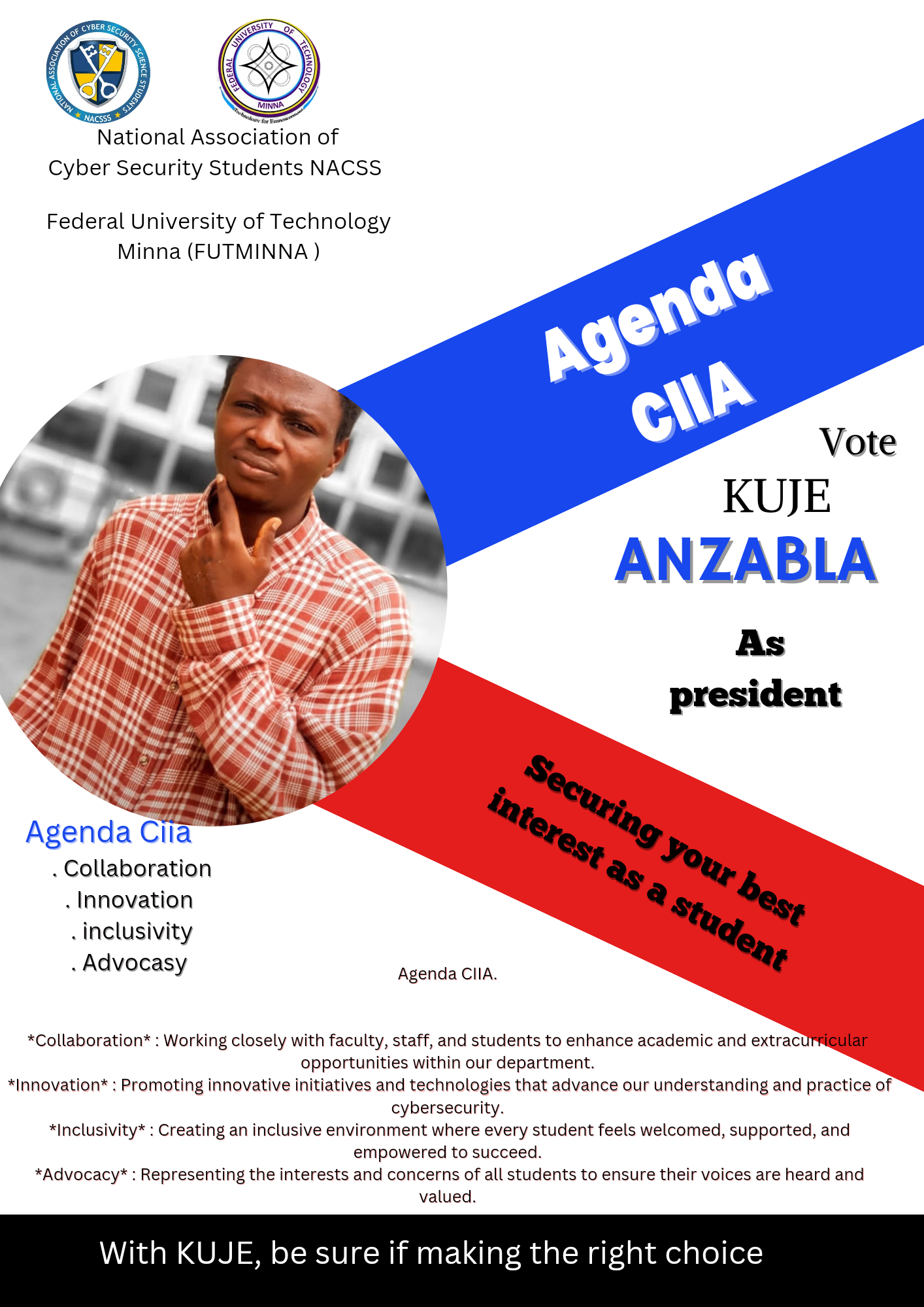 Cyber Security Students NACSS

Federal University of Technology
Minna (FUTMINNA)

Agenda Cia
. Collaboration

. Innovation

. inclusivity

. Advocasy

  
 
   
 

Agenda CIIA.

*Collaboration* : Working closely with faculty, staff, and students to enhance academic and extrac
opportunities within our department.
*Innovation* : Promoting innovative initiatives and technologies that advance our understanding and practice of
cybersecurity.
*Inclusivity* : Creating an inclusive environment where every student feels welcomed, supported, and
empowered to succeed.
*Advocacy* : Representing the interests and concerns of all students to ensure their voices are heard and
valued.

With KUJE, be sure if making the right choice