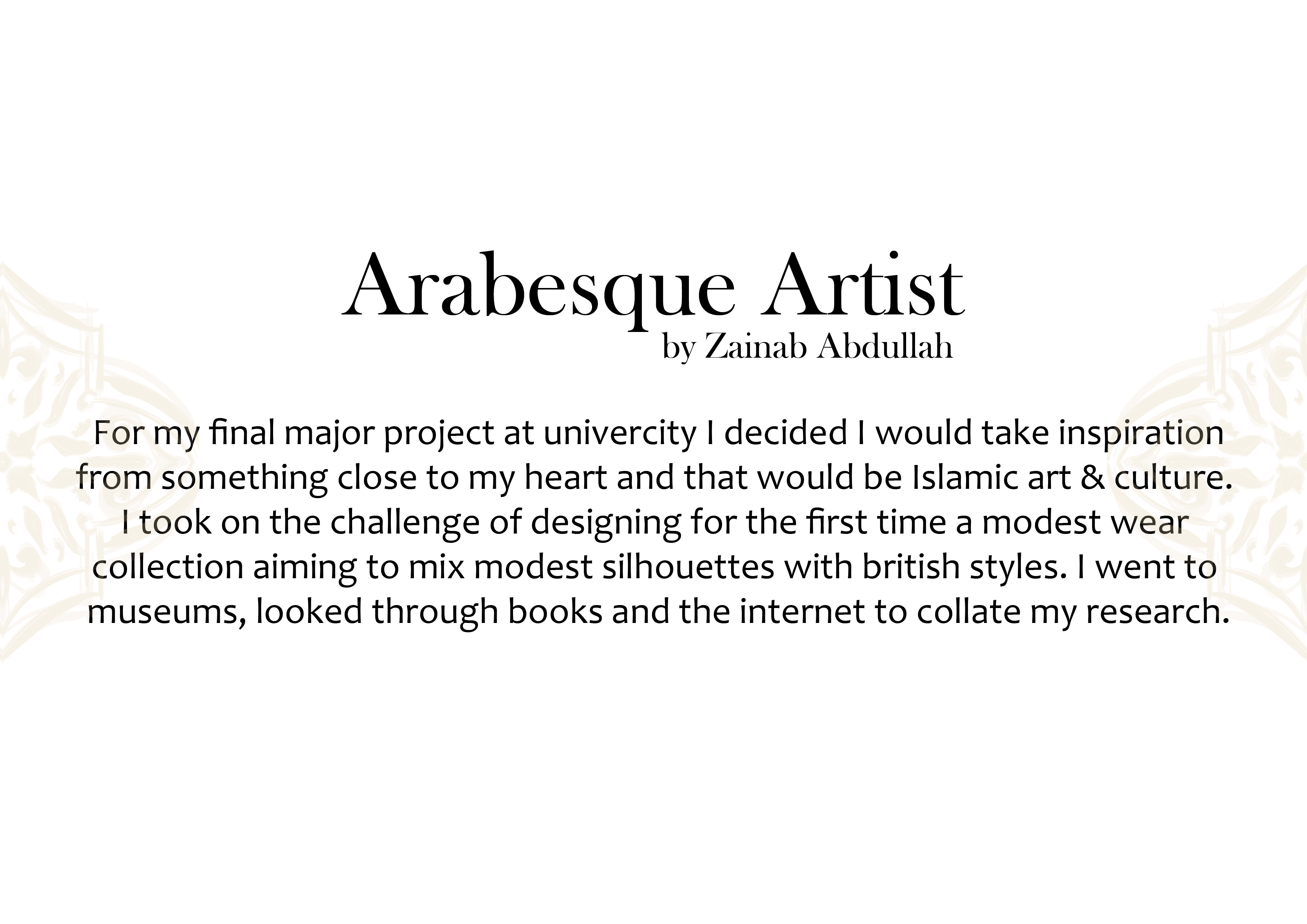 Arabesque Artist

by Zamab Abdullah

For my final major project at univercity | decided | would take inspiration
from something close to my heart and that would be Islamic art &amp; culture.
| took on the challenge of designing for the first time a modest wear
collection aiming to mix modest silhouettes with british styles. | went to
museums, looked through books and the internet to collate my research.