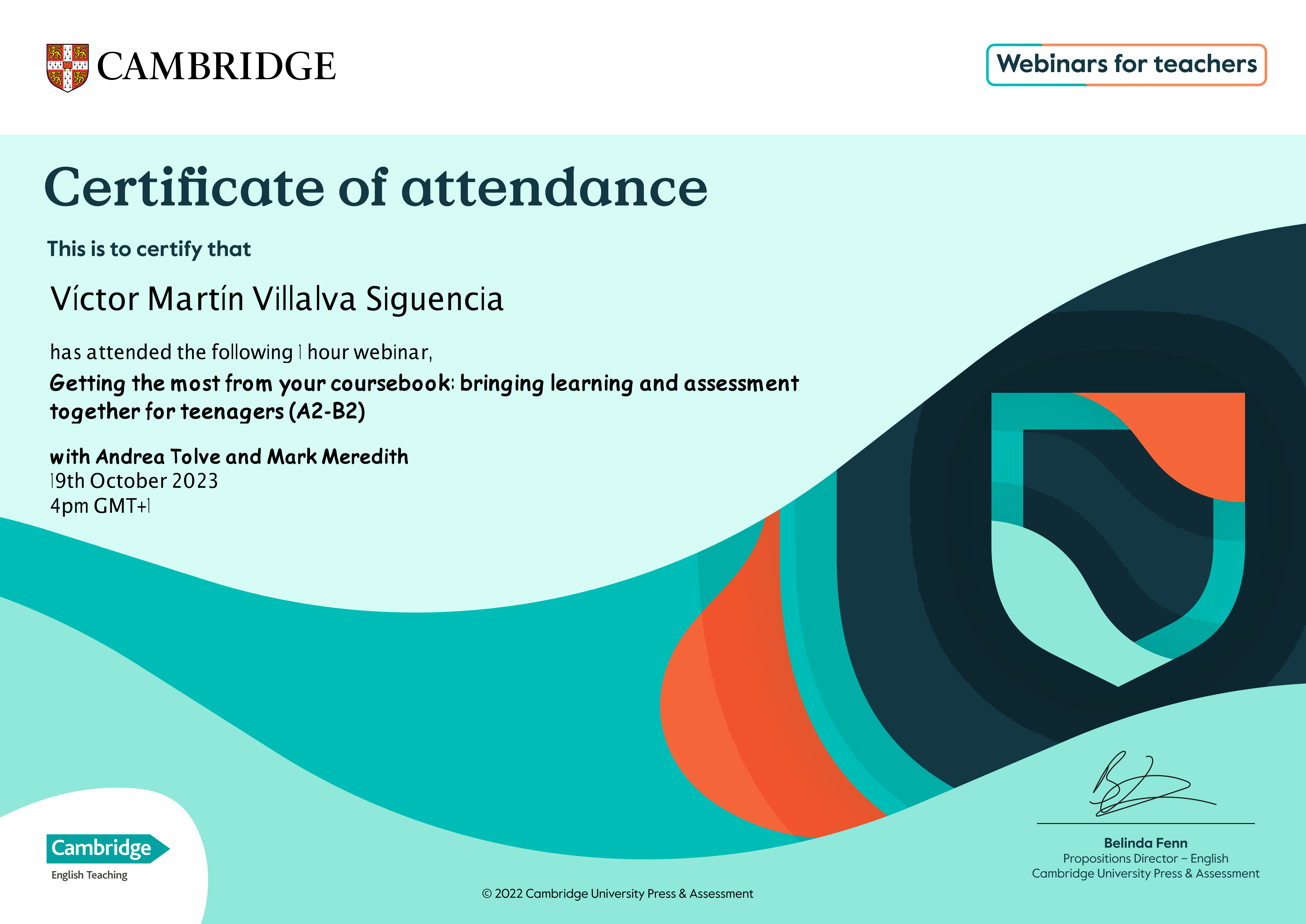 Ta CAMBRIDGE | Webinars for teachers

Certificate of attendance

This is to certify that

  
  
 
 
  
 
     
   

Victor Martin Villalva Siguencia

has attended the following | hour webinar,

Getting the most from your coursebook: bringing learning and assessment
together for teenagers (A2-B2)

with Andrea Tolve and Mark Meredith
19th October 2023
4pm GMT+]

=

Belinda Fenn
Propositions Director — English
Cambridge University Press & Assessment

   

Cambridge

English Teaching
© 2022 Cambridge University Press & Assessment