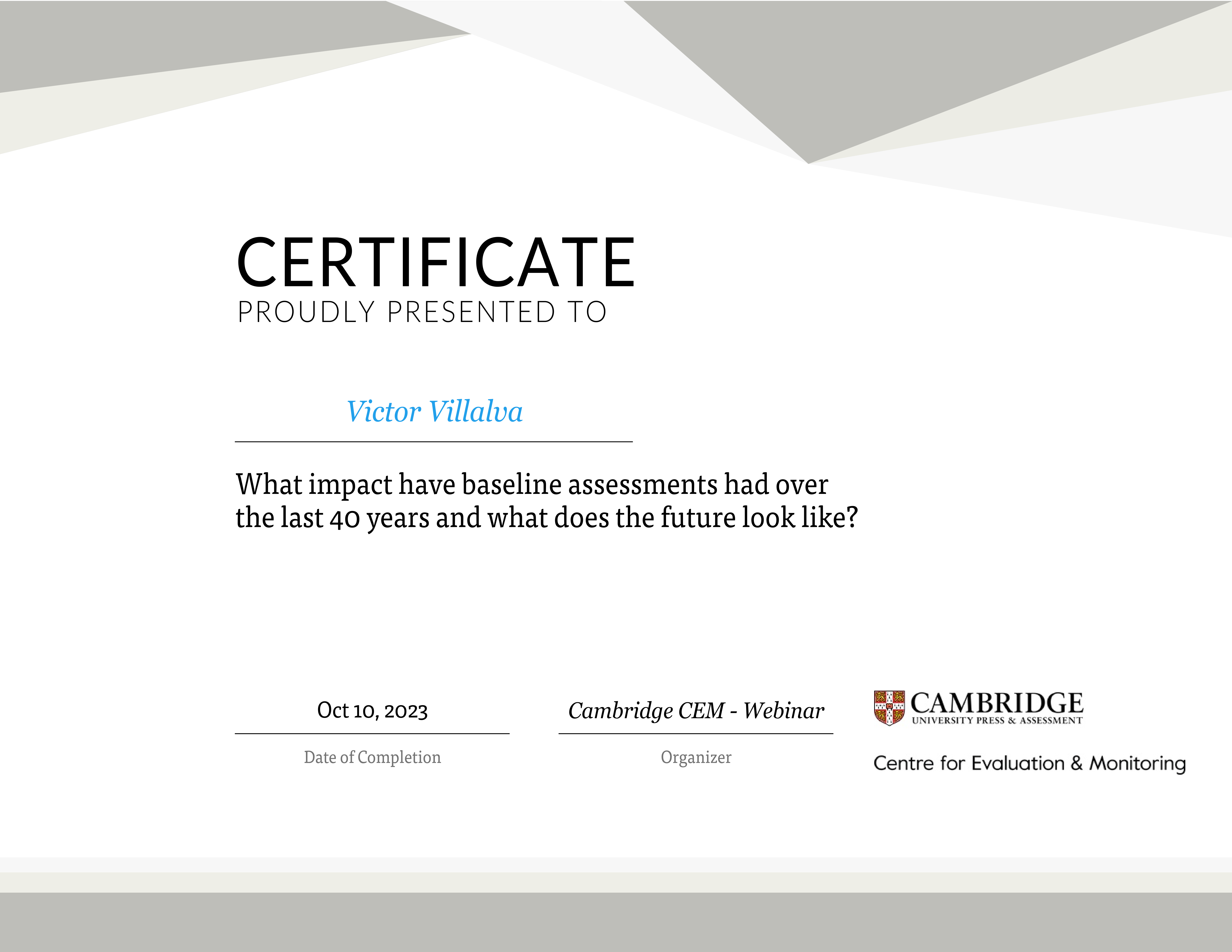 JE———

CERTIFICATE

PROUDLY PRESENTED TO

 

Victor Villalva

What impact have baseline assessments had over
the last 40 years and what does the future look like?

=8 CAMBRIDGE

# UNIVERSITY PRESS &amp; ASSESSMENT

  

Oct 10, 2023 Cambridge CEM - Webinar

Date of Completion Organizer Centre for Evaluation &amp; Monitoring