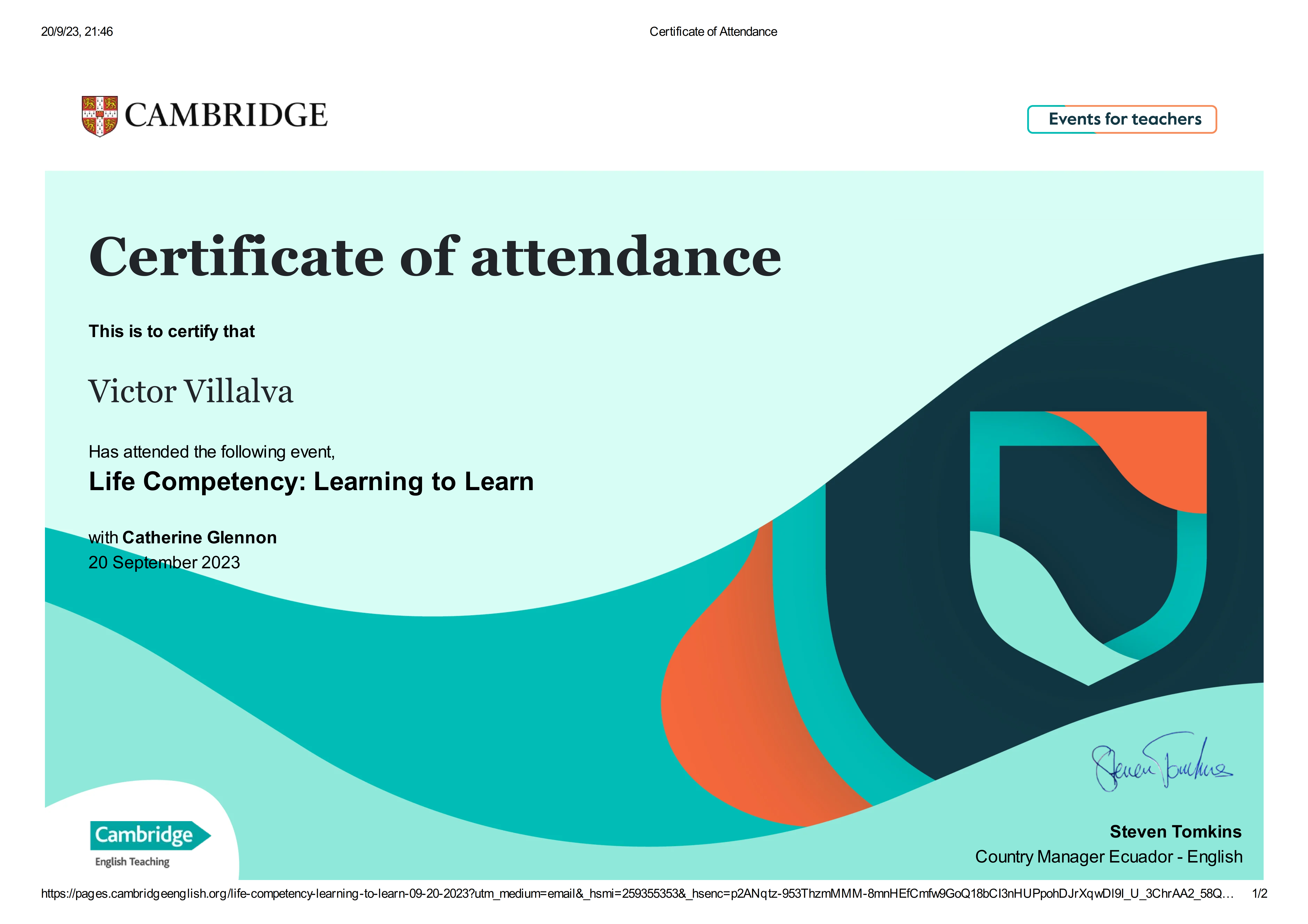 20/9/23, 21:46 Certificate of Attendance

 

. ns CAMBRIDGE | Events for teachers ]

 

 

Certificate of attendance

  
  
 
 
 
 
       

This is to certify that

Victor Villalva

Has attended the following event,
Life Competency: Learning to Learn

vith Catherine Glennon
mber 2023

Qu ck.
Steven Tomkins

English Teaching Country Manager Ecuador - English

   

https://pages.cambridgeenglish.org/life-competency-learning-to-learn-09-20-2023?utm_medium=email&amp; hsmi=259355353&amp; hsenc=p2ANqtz-953ThzmMMM-8mnHEfC mwiGoQ18bCI3nHUPpohDJrXgwDI9l_U 3ChrAA2 58Q... 1/2