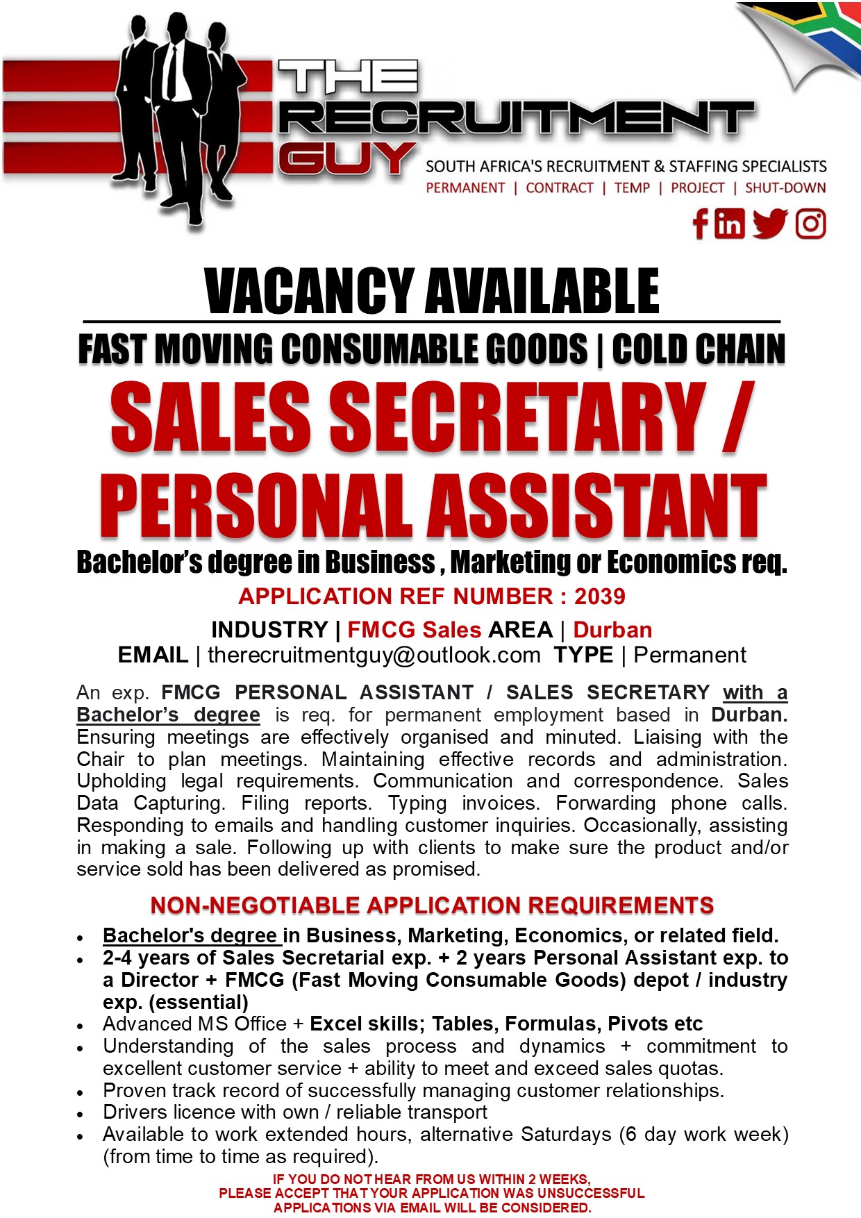 GUY SOUTH AFRICA'S RECRUITMENT & STAFFING SPECIALISTS

PERMANENT | CONTRACT | TEMP | PROJECT | SHUT-DOWN

FOYE
VACANCY AVAILABLE
FAST MOVING CONSUMABLE GOODS | COLD CHAIN

SALES SECRETARY /
PERSONAL ASSISTANT

Bachelor's degree in Business, Marketing or Economics req.
APPLICATION REF NUMBER : 2039

INDUSTRY | FMCG Sales AREA | Durban
EMAIL | therecruitmentguy@outlook.com TYPE | Permanent

An exp. FMCG PERSONAL ASSISTANT / SALES SECRETARY with a
Bachelor's degree is req. for permanent employment based in Durban.
Ensuring meetings are effectively organised and minuted. Liaising with the
Chair to plan meetings. Maintaining effective records and administration
Upholding legal requirements. Communication and correspondence. Sales
Data Capturing. Filing reports. Typing invoices. Forwarding phone calls
Responding to emails and handling customer inquiries. Occasionally, assisting
in making a sale. Following up with clients to make sure the product and/or
service sold has been delivered as promised

NON-NEGOTIABLE APPLICATION REQUIREMENTS

« Bachelor's degree in Business, Marketing, Economics, or related field.

« 2-4 years of Sales Secretarial exp. + 2 years Personal Assistant exp. to
a Director + FMCG (Fast Moving Consumable Goods) depot / industry
exp. (essential)

« Advanced MS Office + Excel skills; Tables, Formulas, Pivots etc

« Understanding of the sales process and dynamics + commitment to
excellent customer service + ability to meet and exceed sales quotas

« Proven track record of successfully managing customer relationships

« Drivers licence with own / reliable transport

« Available to work extended hours, alternative Saturdays (6 day work week)
(from time to time as required)

IF YOU DO NOTHEAR FROM US WITHIN 2 WEEKS,
PLEASE ACCEPT THAT YOUR APPLICATION WAS UNSUCCESSFUL
APPLICATIONS VIA EMAIL WILL BE CONSIDERED.