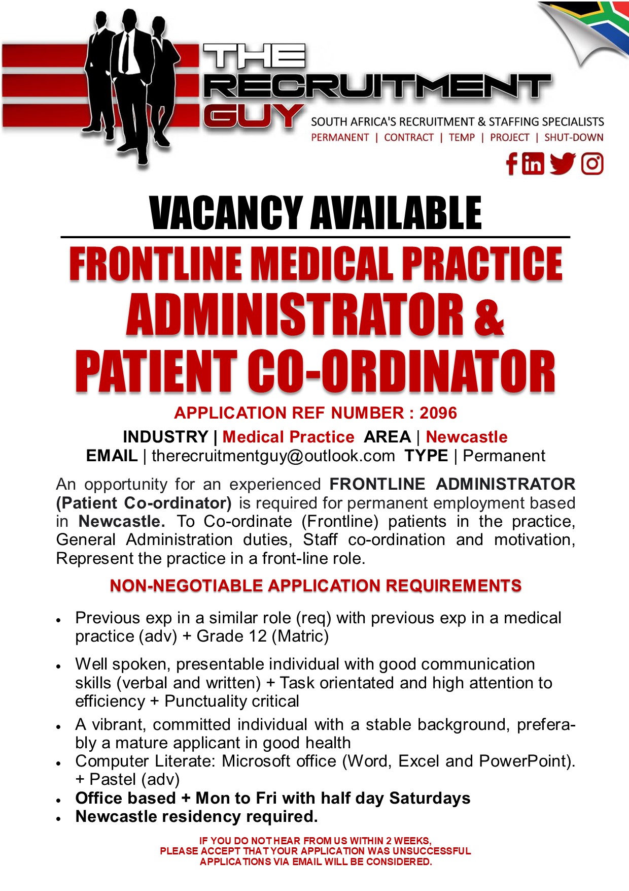 GUY SOUTH AFRICA'S RECRUITMENT & STAFFING SPECIALISTS

PERMANENT | CONTRACT | TEMP | PROJECT | SHUT-DOWN

fBYE
VACANCY AVAILABLE
FRONTLINE MEDICAL PRACTICE

ADMINISTRATOR &
PATIENT CO-ORDINATOR

APPLICATION REF NUMBER : 2096

INDUSTRY | Medical Practice AREA | Newcastle
EMAIL | therecruitmentguy@outlook.com TYPE | Permanent

An opportunity for an experienced FRONTLINE ADMINISTRATOR
(Patient Co-ordinator) is required for permanent employment based
in Newcastle. To Co-ordinate (Frontline) patients in the practice,
General Administration duties, Staff co-ordination and motivation,
Represent the practice in a front-line role.

NON-NEGOTIABLE APPLICATION REQUIREMENTS

 

+ Previous exp in a similar role (req) with previous exp in a medical
practice (adv) + Grade 12 (Matric)

+ Well spoken, presentable individual with good communication
skills (verbal and written) + Task orientated and high attention to
efficiency + Punctuality critical

« A vibrant, committed individual with a stable background, prefera-
bly a mature applicant in good health
« Computer Literate: Microsoft office (Word, Excel and PowerPoint).
+ Pastel (adv)
. Office based + Mon to Fri with half day Saturdays
. Newcastle residency required.
IF YOU DO NOT HEAR FROM US WITHIN 2 WEEKS,

PLEASE ACCEPT THAT YOUR APPLICATION WAS UNSUCCESSFUL
APPLICATIONS VIA EMAIL WILL BE CONSIDERED.