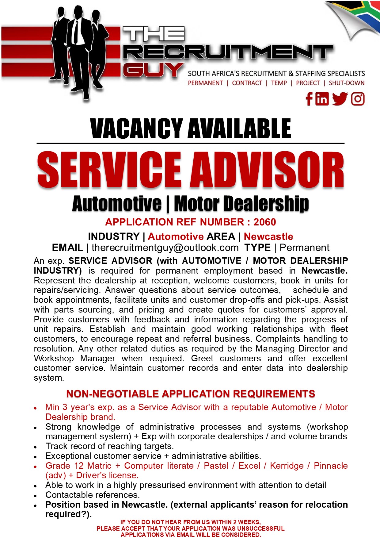 GUY SOUTH AFRICA'S RECRUITMENT &amp; STAFFING SPECIALISTS

VACANCY AVAILABLE

APPLICATION REF NUMBER : 2060

INDUSTRY | Automotive AREA | Newcastle
EMAIL | therecruitmentguy@outlook.com TYPE | Permanent

An exp. SERVICE ADVISOR (with AUTOMOTIVE / MOTOR DEALERSHIP
INDUSTRY) is required for permanent employment based in Newcastle.
Represent the dealership at reception, welcome customers, book in units for
repairs/servicing. Answer questions about service outcomes, schedule and
book appointments, facilitate units and customer drop-offs and pick-ups. Assist
with parts sourcing, and pricing and create quotes for customers’ approval
Provide customers with feedback and information regarding the progress of
unit repairs. Establish and maintain good working relationships with fleet
customers, to encourage repeat and referral business. Complaints handling to
resolution. Any other related duties as required by the Managing Director and
Workshop Manager when required. Greet customers and offer excellent
customer service. Maintain customer records and enter data into dealership
system

NON-NEGOTIABLE APPLICATION REQUIREMENTS

« Min 3 year's exp. as a Service Advisor with a reputable Automotive / Motor
Dealership brand

« Strong knowledge of administrative processes and systems (workshop
management system) + Exp with corporate dealerships / and volume brands

« Track record of reaching targets

« Exceptional customer service + administrative abilities

+ Grade 12 Matric + Computer literate / Pastel / Excel / Kerridge / Pinnacle
(adv) + Driver's license

« Able to work in a highly pressurised environment with attention to detail

« Contactable references

« Position based in Newcastle. (external applicants’ reason for relocation

required?).
IF YOU DO NOTHEAR FROM US WITHIN 2 WEEKS,
PLEASE ACCEPT THAT YOUR APPLICATION WAS UNSUCCESSFUL
APPLICATIONS VIA EMAIL WILL BE CONSIDERED.

PERMANENT | CONTRACT | TEMP | PROJECT | SHUT-DOWN

{ink JG]