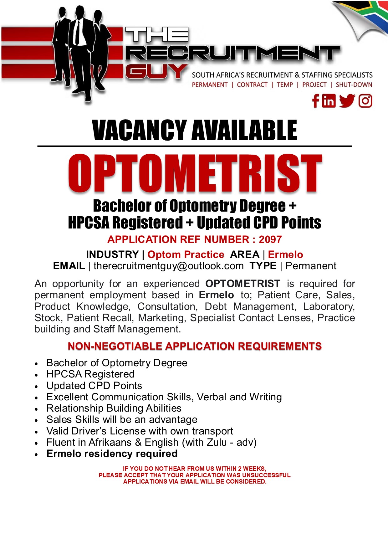 GUY SOUTH AFRICA'S RECRUITMENT &amp; STAFFING SPECIALISTS

PERMANENT | CONTRACT | TEMP | PROJECT | SHUT-DOWN

{ink JG]

 

VACANCY AVAILABLE

OPTOMETRIST

Bachelor of Optometry Degree =
HPCSA Registered + Updated CPD Points

APPLICATION REF NUMBER : 2097

INDUSTRY | Optom Practice AREA | Ermelo
EMAIL | therecruitmentguy@outlook.com TYPE | Permanent

An opportunity for an experienced OPTOMETRIST is required for
permanent employment based in Ermelo to; Patient Care, Sales,
Product Knowledge, Consultation, Debt Management, Laboratory,
Stock, Patient Recall, Marketing, Specialist Contact Lenses, Practice
building and Staff Management.

NON-NEGOTIABLE APPLICATION REQUIREMENTS

Bachelor of Optometry Degree

HPCSA Registered

Updated CPD Points

Excellent Communication Skills, Verbal and Writing
Relationship Building Abilities

Sales Skills will be an advantage

Valid Driver's License with own transport

Fluent in Afrikaans &amp; English (with Zulu - adv)
Ermelo residency required

IF YOU DO NOTHEAR FROM US WITHIN 2 WEEKS,
PLEASE ACCEPT THAT YOUR APPLICATION WAS UNSUCCESSFUL
APPLICATIONS VIA EMAIL WILL BE CONSIDERED.