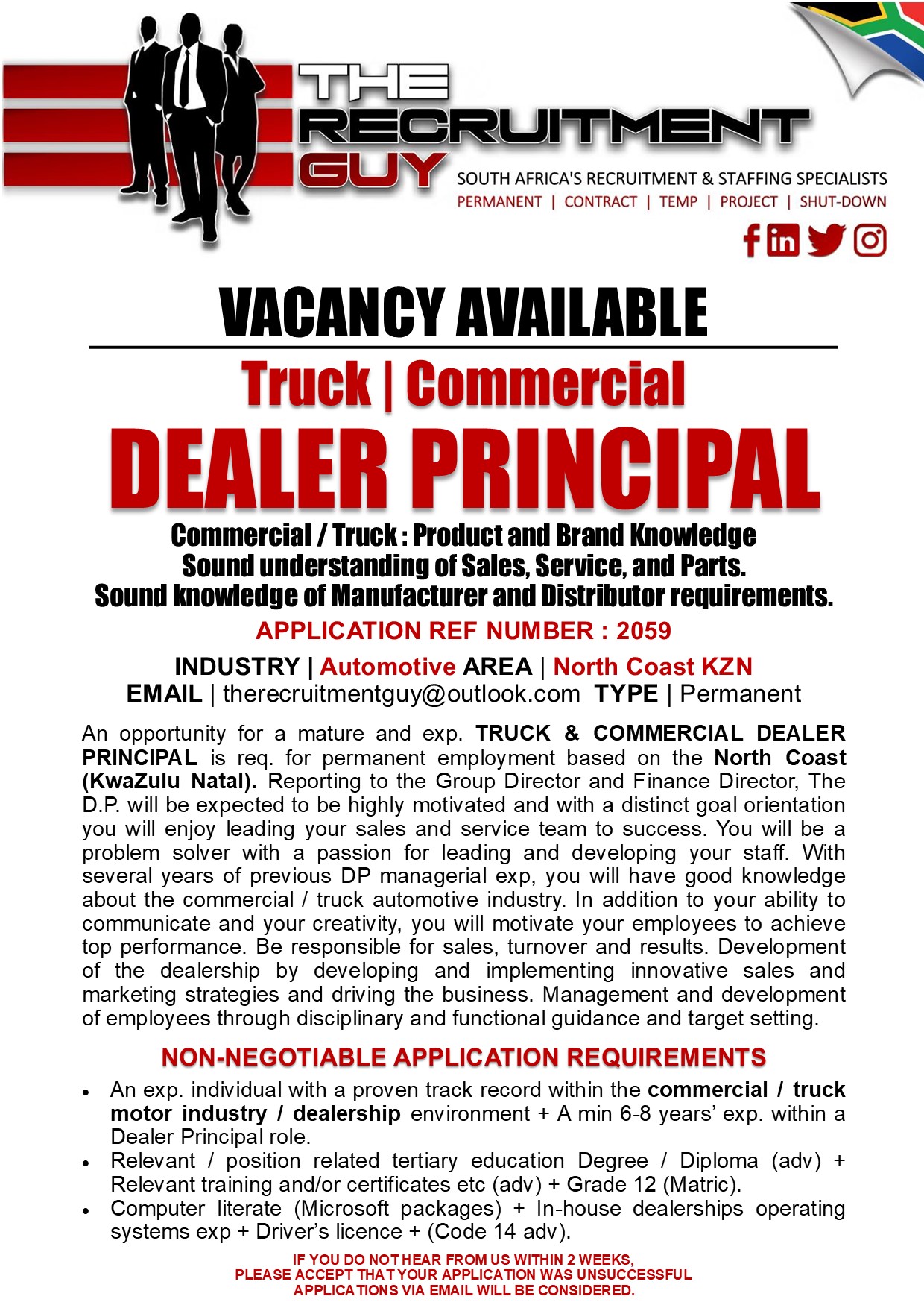 GUY SOUTH AFRICA'S RECRUITMENT &amp; STAFFING SPECIALISTS

PERMANENT | CONTRACT | TEMP | PROJECT | SHUT-DOWN

{ink JG]

VACANCY AVAILABLE
Truck | Commercial

DEALER PRINCIPAL

Commercial / Truck : Product and Brand Knowledge
Sound understanding of Sales, Service, and Parts.
Sound knowledge of Manufacturer and Distributor requirements.
APPLICATION REF NUMBER : 2059

INDUSTRY | Automotive AREA | North Coast KZN
EMAIL | therecruitmentguy@outlook.com TYPE | Permanent

An opportunity for a mature and exp. TRUCK &amp; COMMERCIAL DEALER
PRINCIPAL is req. for permanent employment based on the North Coast
(KwaZulu Natal). Reporting to the Group Director and Finance Director, The
D.P. will be expected to be highly motivated and with a distinct goal orientation
you will enjoy leading your sales and service team to success. You will be a
problem solver with a passion for leading and developing your staff. With
several years of previous DP managerial exp, you will have good knowledge
about the commercial / truck automotive industry. In addition to your ability to
communicate and your creativity, you will motivate your employees to achieve
top performance. Be responsible for sales, turnover and results. Development
of the dealership by developing and implementing innovative sales and
marketing strategies and driving the business. Management and development
of employees through disciplinary and functional guidance and target setting

NON-NEGOTIABLE APPLICATION REQUIREMENTS

« An exp. individual with a proven track record within the commercial / truck
motor industry / dealership environment + A min 6-8 years’ exp. within a
Dealer Principal role

+ Relevant / position related tertiary education Degree / Diploma (adv) +
Relevant training and/or certificates etc (adv) + Grade 12 (Matric)

« Computer literate (Microsoft packages) + In-house dealerships operating
systems exp + Driver's licence + (Code 14 adv)

IF YOU DO NOTHEAR FROM US WITHIN 2 WEEKS,
PLEASE ACCEPT THAT YOUR APPLICATION WAS UNSUCCESSFUL
APPLICATIONS VIA EMAIL WILL BE CONSIDERED.
