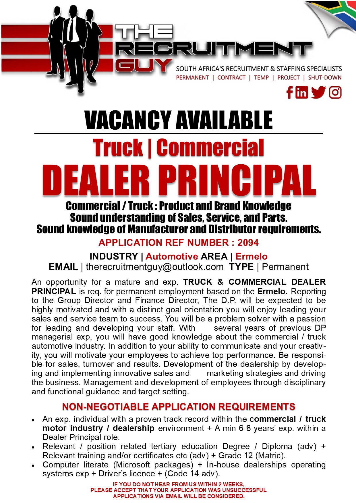 GUY SOUTH AFRICA'S RECRUITMENT &amp; STAFFING SPECIALISTS

PERMANENT | CONTRACT | TEMP | PROJECT | SHUT-DOWN

{ink JG]

VACANCY AVAILABLE
Truck | Commercial

DEALER PRINCIPAL

Commercial / Truck : Product and Brand Knowledge
Sound understanding of Sales, Service, and Parts.
Sound knowledge of Manufacturer and Distributor requirements.
APPLICATION REF NUMBER : 2094

INDUSTRY | Automotive AREA | Ermelo
EMAIL | therecruitmentguy@outlook.com TYPE | Permanent

An opportunity for a mature and exp. TRUCK &amp; COMMERCIAL DEALER
PRINCIPAL is req. for permanent employment based on the Ermelo. Reporting
to the Group Director and Finance Director, The D.P. will be expected to be
highly motivated and with a distinct goal orientation you will enjoy leading your
sales and service team to success. You will be a problem solver with a passion
for leading and developing your staff. With several years of previous DP
managerial exp, you will have good knowledge about the commercial / truck
automotive industry. In addition to your ability to communicate and your creativ-
ity, you will motivate your employees to achieve top performance. Be responsi-
ble for sales, turnover and results. Development of the dealership by develop-
ing and implementing innovative sales and marketing strategies and driving
the business. Management and development of employees through disciplinary
and functional guidance and target setting

NON-NEGOTIABLE APPLICATION REQUIREMENTS

« An exp. individual with a proven track record within the commercial / truck
motor industry / dealership environment + A min 6-8 years’ exp. within a
Dealer Principal role

+ Relevant / position related tertiary education Degree / Diploma (adv) +
Relevant training and/or certificates etc (adv) + Grade 12 (Matric)

« Computer literate (Microsoft packages) + In-house dealerships operating
systems exp + Driver's licence + (Code 14 adv)

IF YOU DO NOTHEAR FROM US WITHIN 2 WEEKS,
PLEASE ACCEPT THAT YOUR APPLICATION WAS UNSUCCESSFUL
APPLICATIONS VIA EMAIL WILL BE CONSIDERED.