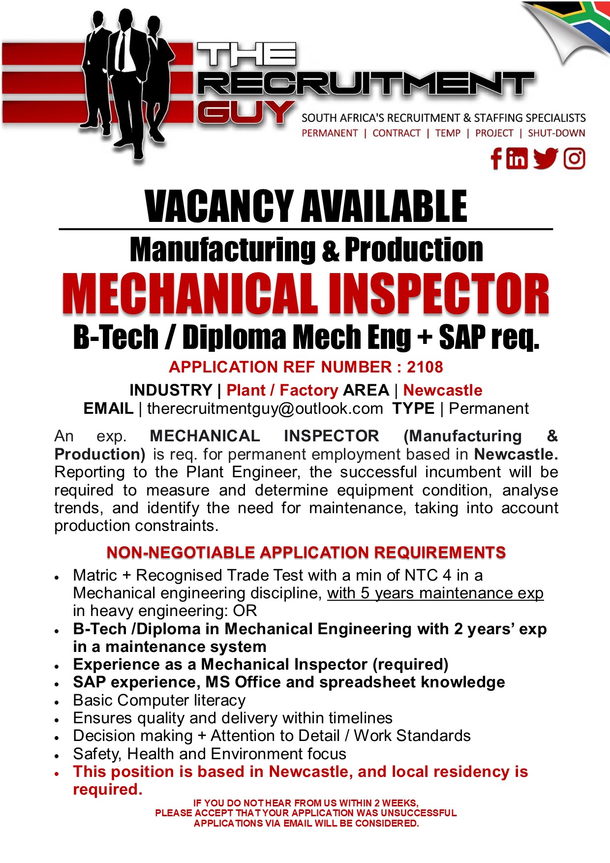 GUY SOUTH AFRICA'S RECRUITMENT &amp; STAFFING SPECIALISTS

PERMANENT | CONTRACT | TEMP | PROJECT | SHUT-DOWN

FOYE
VACANCY AVAILABLE

Manufacturing &amp; Production

MECHANICAL INSPECTOR

B-Tech / Diploma Mech Eng + SAP req.

APPLICATION REF NUMBER : 2108

INDUSTRY | Plant / Factory AREA | Newcastle
EMAIL | therecruitmentguy@outlook.com TYPE | Permanent

An exp. MECHANICAL INSPECTOR (Manufacturing &amp;
Production) is req. for permanent employment based in Newcastle.
Reporting to the Plant Engineer, the successful incumbent will be
required to measure and determine equipment condition, analyse
trends, and identify the need for maintenance, taking into account
production constraints.

NON-NEGOTIABLE APPLICATION REQUIREMENTS
+ Matric + Recognised Trade Test with a min of NTC 4 in a
Mechanical engineering discipline, with 5 years maintenance exp
in heavy engineering: OR
. B-Tech /Diploma in Mechanical Engineering with 2 years’ exp
in a maintenance system
Experience as a Mechanical Inspector (required)
SAP experience, MS Office and spreadsheet knowledge
Basic Computer literacy
Ensures quality and delivery within timelines
Decision making + Attention to Detail / Work Standards
Safety, Health and Environment focus
This position is based in Newcastle, and local residency is
required.
IF YOU DO NOT HEAR FROM US WITHIN 2 WEEKS,

PLEASE ACCEPT THAT YOUR APPLICATION WAS UNSUCCESSFUL
APPLICATIONS VIA EMAIL WILL BE CONSIDERED.