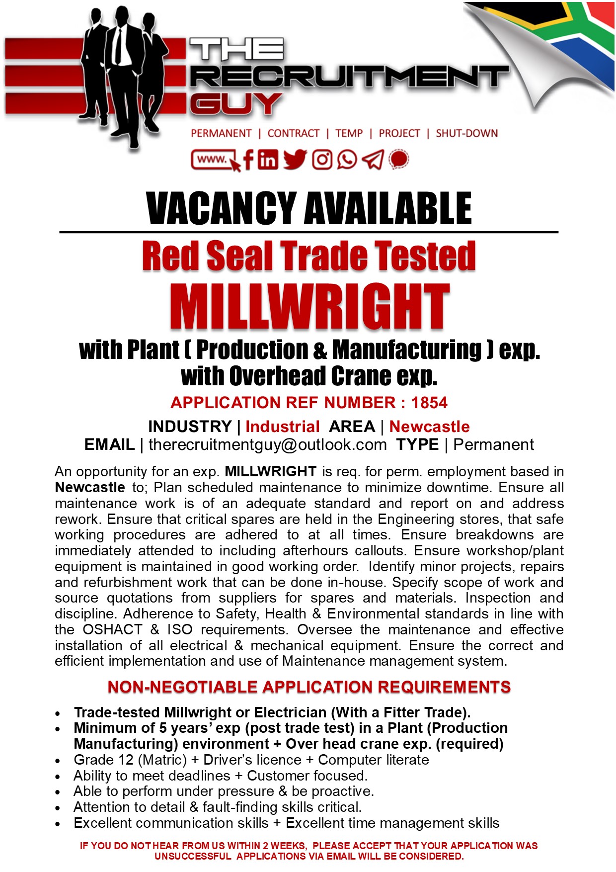 PERMANENT | CONTRACT | TEMP | PROJECT | SHUT-DOWN

CT efRYOOL®

VACANCY AVAILABLE
Red Seal Trade Tested

MILLWRIGHT

with Plant [ Production &amp; Manufacturing ) exp.
with Overhead Crane exp.

APPLICATION REF NUMBER : 1854

INDUSTRY | Industrial AREA | Newcastle
EMAIL | therecruitmentguy@outlook.com TYPE | Permanent

An opportunity for an exp. MILLWRIGHT is req. for perm. employment based in
Newcastle to; Plan scheduled maintenance to minimize downtime. Ensure all
maintenance work is of an adequate standard and report on and address
rework. Ensure that critical spares are held in the Engineering stores, that safe
working procedures are adhered to at all times. Ensure breakdowns are
immediately attended to including afterhours callouts. Ensure workshop/plant
equipment is maintained in good working order. Identify minor projects, repairs
and refurbishment work that can be done in-house. Specify scope of work and
source quotations from suppliers for spares and materials. Inspection and
discipline. Adherence to Safety, Health &amp; Environmental standards in line with
the OSHACT &amp; ISO requirements. Oversee the maintenance and effective
installation of all electrical &amp; mechanical equipment. Ensure the correct and
efficient implementation and use of Maintenance management system

NON-NEGOTIABLE APPLICATION REQUIREMENTS

+ Trade-tested Millwright or Electrician (With a Fitter Trade).
Minimum of § years’ exp (post trade test) in a Plant (Production
Manufacturing) environment + Over head crane exp. (required)
Grade 12 (Matric) + Driver's licence + Computer literate

Ability to meet deadlines + Customer focused

Able to perform under pressure &amp; be proactive

Attention to detail &amp; fault-finding skills critical

Excellent communication skills + Excellent time management skills

IF YOU DO NOTHEAR FROM US WITHIN 2 WEEKS, PLEASE ACCEPT THAT YOUR APPLICATION WAS
UNSUCCESSFUL APPLICATIONS VIA EMAIL WILL BE CONSIDERED.