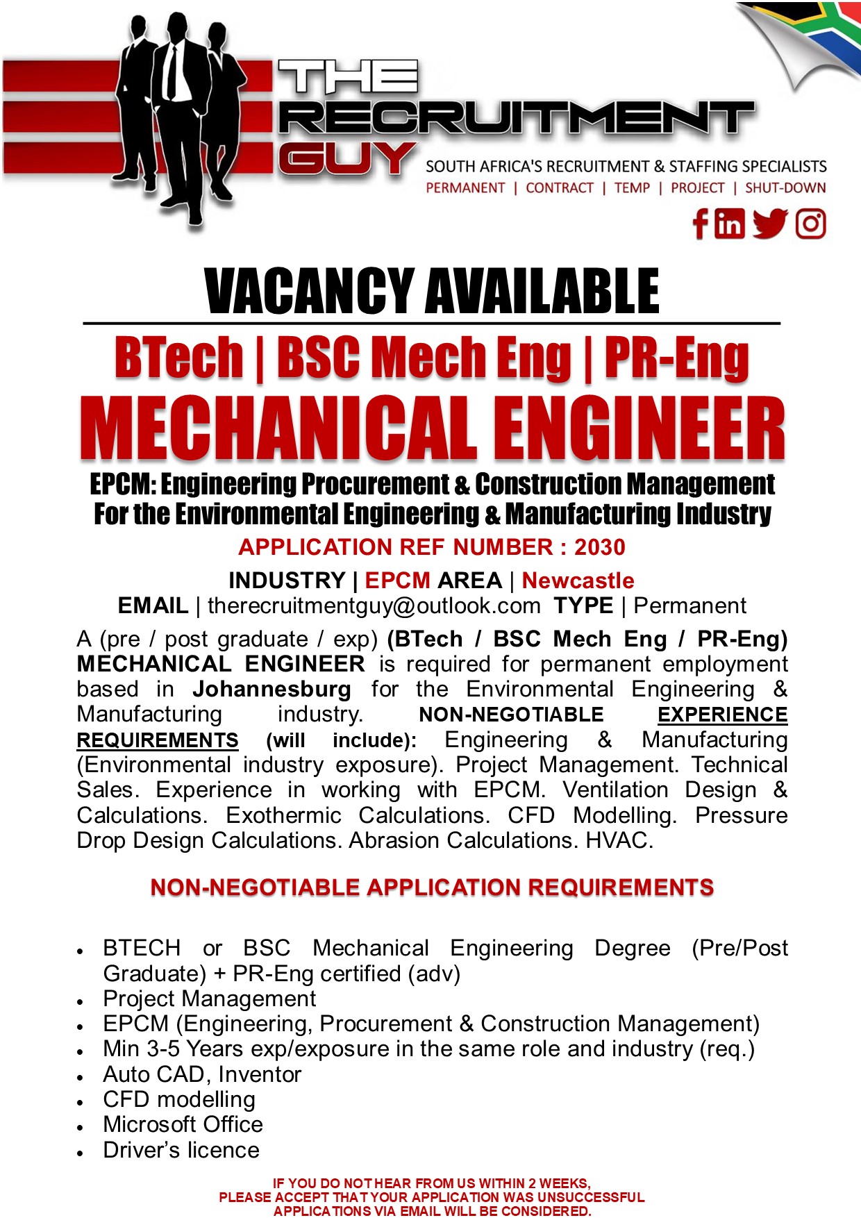 GN SOUTH AFRICA'S RECRUITMENT &amp; STAFFING SPECIALISTS

PERMANENT | CONTRACT | TEMP | PROJECT | SHUT-DOWN

{ink JG]

 

VACANCY AVAILABLE
BTech | BSC Mech Eng | PR-Eng

MECHANICAL ENGINEER

EPCM: Engineering Procurement &amp; Construction Management
For the Environmental Engineering &amp; Manufacturing Industry
APPLICATION REF NUMBER : 2030

INDUSTRY | EPCM AREA | Newcastle
EMAIL | therecruitmentguy@outlook.com TYPE | Permanent

A (pre / post graduate / exp) (BTech / BSC Mech Eng / PR-Eng)
MECHANICAL ENGINEER is required for permanent employment
based in Johannesburg for the Environmental Engineering &amp;
Manufacturing industry. NON-NEGOTIABLE EXPERIENCE
REQUIREMENTS (will include): Engineering &amp; Manufacturing
(Environmental industry exposure). Project Management. Technical
Sales. Experience in working with EPCM. Ventilation Design &amp;
Calculations. Exothermic Calculations. CFD Modelling. Pressure
Drop Design Calculations. Abrasion Calculations. HVAC.

NON-NEGOTIABLE APPLICATION REQUIREMENTS

« BTECH or BSC Mechanical Engineering Degree (Pre/Post
Graduate) + PR-Eng certified (adv)

Project Management

EPCM (Engineering, Procurement &amp; Construction Management)
Min 3-5 Years exp/exposure in the same role and industry (req.)
Auto CAD, Inventor

CFD modelling

Microsoft Office

Driver's licence

IF YOU DO NOTHEAR FROM US WITHIN 2 WEEKS,
PLEASE ACCEPT THAT YOUR APPLICATION WAS UNSUCCESSFUL
APPLICATIONS VIA EMAIL WILL BE CONSIDERED.