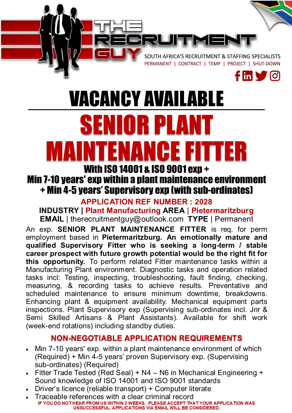 GN SOUTH AFRICA'S RECRUITMENT &amp; STAFFING SPECIALISTS

PERMANENT | CONTRACT | TEMP | PROJECT | SHUT-DOWN

{ink JG]

VACANCY AVAILABLE

SENIOR PLANT
MAINTENANCE FITTER

With ISO 14001 &amp; ISO 9001 exp +
Min 7-10 years' exp within à plant maintenance environment
+ Min 4-5 years’ Supervisory exp (with sub-ordinates)
APPLICATION REF NUMBER : 2028

INDUSTRY | Plant Manufacturing AREA | Pietermaritzburg
EMAIL | therecruitmentguy@outlook.com TYPE | Permanent

An exp. SENIOR PLANT MAINTENANCE FITTER is req. for perm
employment based in Pietermaritzburg. An emotionally mature and
qualified Supervisory Fitter who is seeking a long-term / stable
career prospect with future growth potential would be the right fit for
this opportunity. To perform related Fitter maintenance tasks within a
Manufacturing Plant environment. Diagnostic tasks and operation related
tasks incl: Testing, inspecting, troubleshooting, fault finding, checking,
measuring, &amp; recording tasks to achieve results. Preventative and
scheduled maintenance to ensure minimum downtime, breakdowns.
Enhancing plant &amp; equipment availability. Mechanical equipment parts
inspections. Plant Supervisory exp (Supervising sub-ordinates incl. Jnr &amp;
Semi Skilled Artisans &amp; Plant Assistants). Available for shift work
(week-end rotations) including standby duties.

NON-NEGOTIABLE APPLICATION REQUIREMENTS

« Min 7-10 years' exp. within a plant maintenance environment of which
(Required) + Min 4-5 years’ proven Supervisory exp. (Supervising
sub-ordinates) (Required)

« Fitter Trade Tested (Red Seal) + N4 — N6 in Mechanical Engineering +
Sound knowledge of ISO 14001 and ISO 9001 standards

+ Driver's licence (reliable transport) + Computer literate

« Traceable references with a clear criminal record
IF YOU DO NOTHEAR FROM US WITHIN 2 WEEKS, PLEASE ACCEPT THAT YOUR APPLICATION WAS
UNSUCCESSFUL. APPLICATIONS VIA EMAIL WILL BE CONSIDERED.