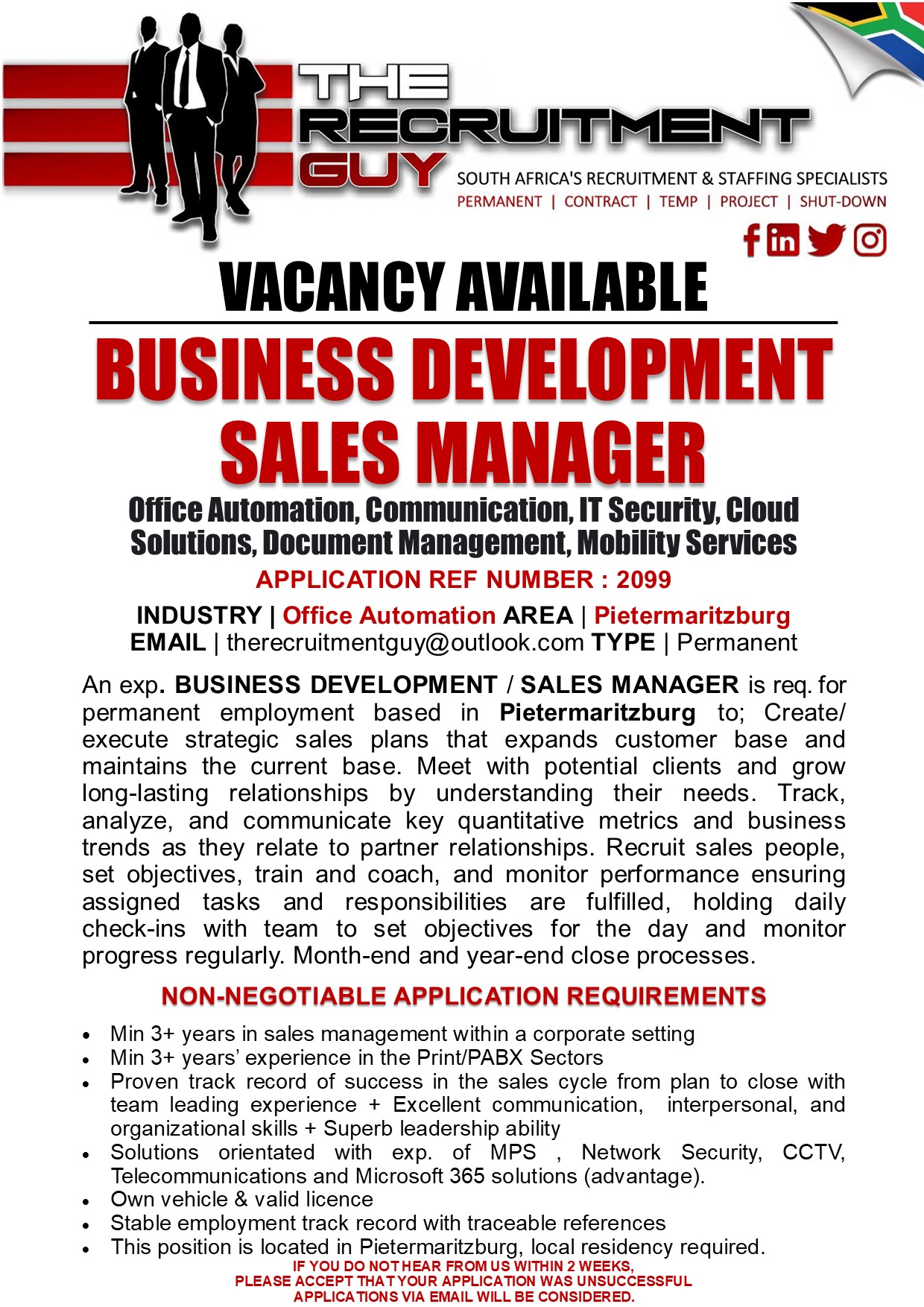 VACANCY AVAILABLE

BUSINESS DEVELOPMENT
SALES MANAGER

Office Automation, Communication, IT Security, Cloud
Solutions, Document Management, Mobility Services
APPLICATION REF NUMBER : 2099

INDUSTRY | Office Automation AREA | Pietermaritzburg
EMAIL | therecruitmentguy@outlook.com TYPE | Permanent

An exp. BUSINESS DEVELOPMENT / SALES MANAGER is req. for
permanent employment based in Pietermaritzburg to; Create/
execute strategic sales plans that expands customer base and
maintains the current base. Meet with potential clients and grow
long-lasting relationships by understanding their needs. Track,
analyze, and communicate key quantitative metrics and business
trends as they relate to partner relationships. Recruit sales people,
set objectives, train and coach, and monitor performance ensuring
assigned tasks and responsibilities are fulfilled, holding daily
check-ins with team to set objectives for the day and monitor
progress regularly. Month-end and year-end close processes.

NON-NEGOTIABLE APPLICATION REQUIREMENTS

+ Min 3+ years in sales management within a corporate setting

+ Min 3+ years’ experience in the Print/PABX Sectors

« Proven track record of success in the sales cycle from plan to close with
team leading experience + Excellent communication, interpersonal, and
organizational skills + Superb leadership ability

« Solutions orientated with exp. of MPS | Network Security, CCTV,
Telecommunications and Microsoft 365 solutions (advantage)

« Own vehicle &amp; valid licence

« Stable employment track record with traceable references

« This position is located in Pietermaritzburg, local residency required
IF YOU DO NOT HEAR FROM US WITHIN 2 WEEKS,
PLEASE ACCEPT THAT YOUR APPLICATION WAS UNSUCCESSFUL
APPLICATIONS VIA EMAIL WILL BE CONSIDERED.

GUY SOUTH AFRICA'S RECRUITMENT &amp; STAFFING SPECIALISTS

PERMANENT | CONTRACT | TEMP | PROJECT | SHUT-DOWN

Yo