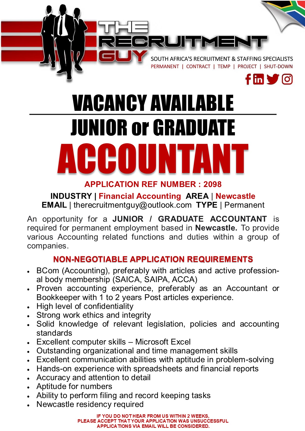 GUY SOUTH AFRICA'S RECRUITMENT &amp; STAFFING SPECIALISTS

PERMANENT | CONTRACT | TEMP | PROJECT | SHUT-DOWN

{ink JG]

VACANCY AVAILABLE
JUNIOR or GRADUATE

ACCOUNTANT

APPLICATION REF NUMBER : 2098

INDUSTRY | Financial Accounting AREA | Newcastle
EMAIL | therecruitmentguy@outlook.com TYPE | Permanent

An opportunity for a JUNIOR / GRADUATE ACCOUNTANT is
required for permanent employment based in Newcastle. To provide
various Accounting related functions and duties within a group of
companies.

NON-NEGOTIABLE APPLICATION REQUIREMENTS

« BCom (Accounting), preferably with articles and active profession-
al body membership (SAICA, SAIPA, ACCA)
« Proven accounting experience, preferably as an Accountant or
Bookkeeper with 1 to 2 years Post articles experience.
« High level of confidentiality
« Strong work ethics and integrity
. Solid knowledge of relevant legislation, policies and accounting
standards
Excellent computer skills — Microsoft Excel
Outstanding organizational and time management skills
Excellent communication abilities with aptitude in problem-solving
Hands-on experience with spreadsheets and financial reports
Accuracy and attention to detail
Aptitude for numbers
Ability to perform filing and record keeping tasks
Newcastle residency required
IF YOU DO NOTHEAR FROM US WITHIN 2 WEEKS,

PLEASE ACCEPT THAT YOUR APPLICATION WAS UNSUCCESSFUL
APPLICATIONS VIA EMAIL WILL BE CONSIDERED.