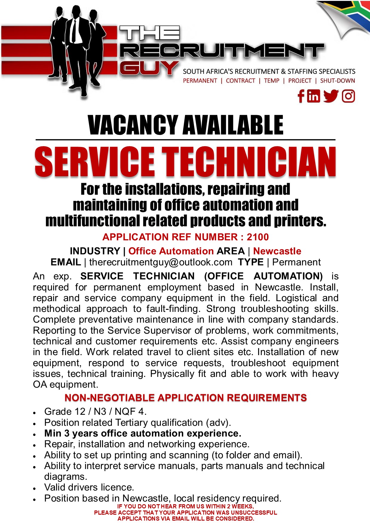 GUY SOUTH AFRICA'S RECRUITMENT &amp; STAFFING SPECIALISTS

PERMANENT | CONTRACT | TEMP | PROJECT | SHUT-DOWN

fRWEO
VACANCY AVAILABLE
SERVICE TECHNICIAN

For the installations, repairing and
maintaining of office automation and

multifunctional related products and printers.
APPLICATION REF NUMBER : 2100

INDUSTRY | Office Automation AREA | Newcastle
EMAIL | therecruitmentguy@outlook.com TYPE | Permanent

An exp. SERVICE TECHNICIAN (OFFICE AUTOMATION) is
required for permanent employment based in Newcastle. Install,
repair and service company equipment in the field. Logistical and
methodical approach to fault-finding. Strong troubleshooting skills.
Complete preventative maintenance in line with company standards.
Reporting to the Service Supervisor of problems, work commitments,
technical and customer requirements etc. Assist company engineers
in the field. Work related travel to client sites etc. Installation of new
equipment, respond to service requests, troubleshoot equipment
issues, technical training. Physically fit and able to work with heavy
OA equipment.
NON-NEGOTIABLE APPLICATION REQUIREMENTS

Grade 12 /N3/ NQF 4.

Position related Tertiary qualification (adv).

Min 3 years office automation experience.

Repair, installation and networking experience.

Ability to set up printing and scanning (to folder and email).
Ability to interpret service manuals, parts manuals and technical
diagrams.

. Valid drivers licence.

+ Position based in Newcastle, local residency required.

IF YOU DO NOTHEAR FROM US WITHIN 2 WEEKS,

PLEASE ACCEPT THAT YOUR APPLICATION WAS UNSUCCESSFUL
APPLICATIONS VIA EMAIL WILL BE CONSIDERED.