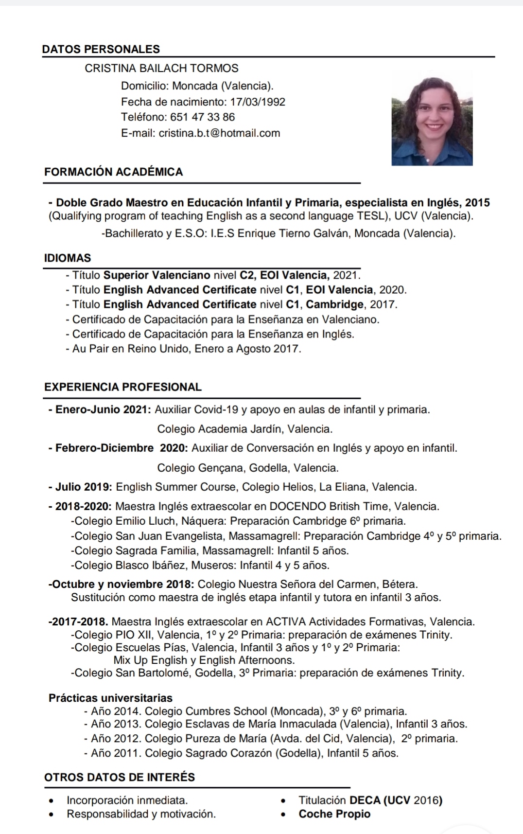 Currículum Cristina Bailach - DATOS PERSONALES
CRISTINA BAILACH TORMOS
Domicilio: Moncada (Valencia).
Fecha de nacimiento: 17/03/1992
Teléfono: 651 47 33 86
E-mail: cristina.b.t@hotmail.com

FORMACION ACADEMICA

- Doble Grado Maestro en Educacion Infantil y Primaria, especialista en Inglés, 2015
(Qualifying program of teaching English as a second language TESL), UCV (Valencia).

-Bachillerato y E.S.O: L.E.S Enrique Tierno Galvan, Moncada (Valencia).

IDIOMAS
- Titulo Superior Valenciano nivel C2, EOI Valencia, 2021.
- Titulo English Advanced Certificate nivel C1, EOI Valencia, 2020.
- Titulo English Advanced Certificate nivel C1, Cambridge, 2017.
- Certificado de Capacitacion para la Ensefianza en Valenciano.
- Certificado de Capacitacion para la Ensefianza en Inglés.
- Au Pair en Reino Unido, Enero a Agosto 2017.

EXPERIENCIA PROFESIONAL

- Enero-Junio 2021: Auxiliar Covid-19 y apoyo en aulas de infantil y primaria.
Colegio Academia Jardin, Valencia.

- Febrero-Diciembre 2020: Auxiliar de Conversacion en Inglés y apoyo en infantil.
Colegio Gengana, Godella, Valencia.

- Julio 2019: English Summer Course, Colegio Helios, La Eliana, Valencia.

- 2018-2020: Maestra Inglés extraescolar en DOCENDO British Time, Valencia.
-Colegio Emilio Lluch, Naquera: Preparacion Cambridge 6° primaria.
-Colegio San Juan Evangelista, Massamagrell: Preparacion Cambridge 4° y 5° primaria.
-Colegio Sagrada Familia, Massamagrell: Infantil 5 anos.
-Colegio Blasco Ibanez, Museros: Infantil 4 y 5 anos.

-Octubre y noviembre 2018: Colegio Nuestra Sefiora del Carmen, Bétera.
Sustitucion como maestra de inglés etapa infantil y tutora en infantil 3 anos.

-2017-2018. Maestra Inglés extraescolar en ACTIVA Actividades Formativas, Valencia.
-Colegio PIO XII, Valencia, 1° y 2° Primaria: preparacion de examenes Trinity.
-Colegio Escuelas Pias, Valencia, Infantil 3 afios y 1°y 2° Primaria:

Mix Up English y English Afternoons.
-Colegio San Bartolomé, Godella, 3° Primaria: preparacion de examenes Trinity.

Practicas universitarias
- Ao 2014. Colegio Cumbres School (Moncada), 3° y 6° primaria
- Ao 2013. Colegio Esclavas de Maria Inmaculada (Valencia), Infantil 3 anos.
- Ao 2012. Colegio Pureza de Maria (Avda. del Cid, Valencia), 2° primara.
- Afio 2011. Colegio Sagrado Corazon (Godella), Infantil 5 afios.

OTROS DATOS DE INTERES

* Incorporacién inmediata * Titulacion DECA (UCV 2016)
* Responsabilidad y motivacion. « Coche Propio