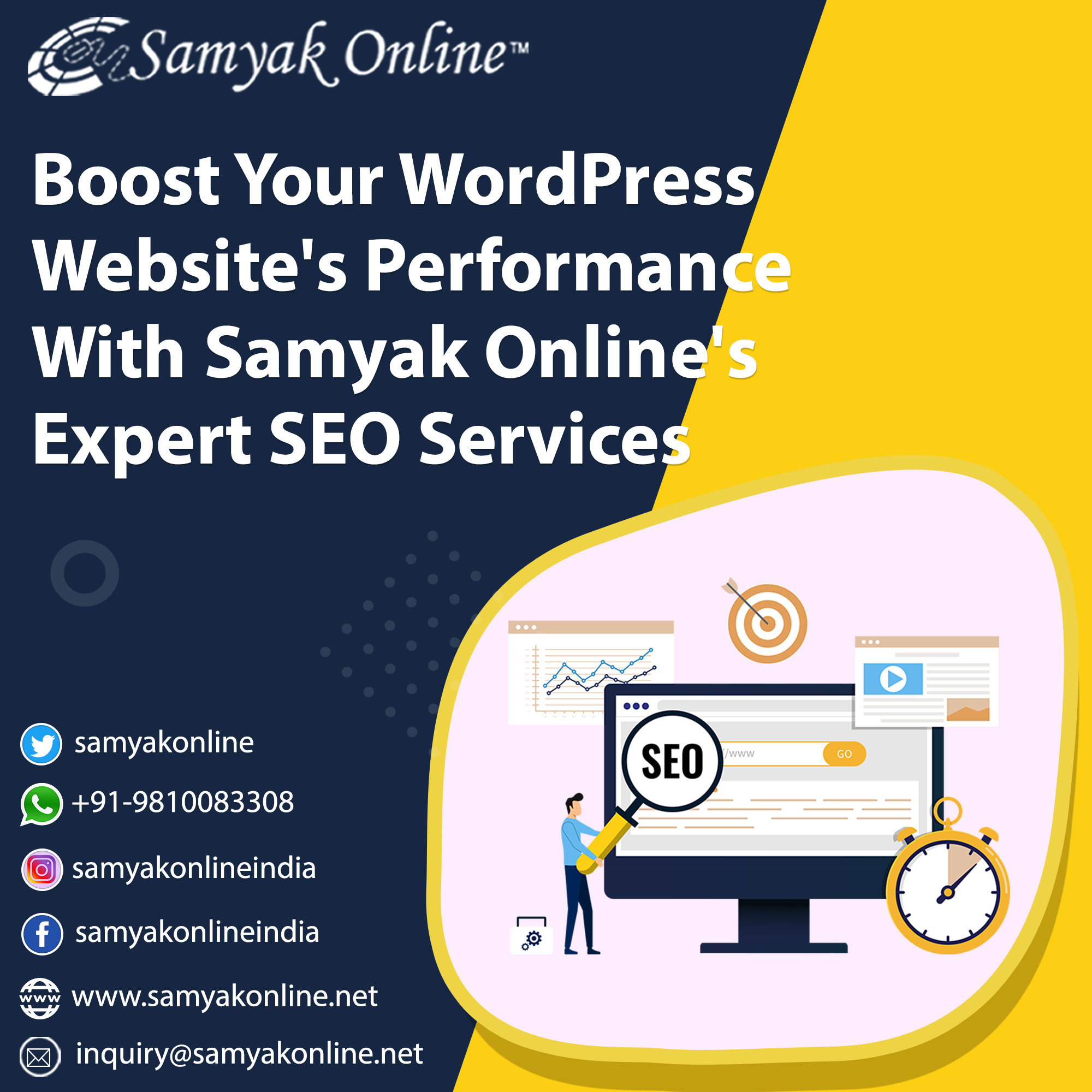 ZZ. ne
ERs IO

Boost Your WordPress
Website's Performan
With Samyak Online
Expert SEO Services

samyakonline

(©) +91-9810083308
samyakonlineindia

(f) samyakonlineindia

frm q

wy Www.samyakonline.net

inquiry@samyakonline.net