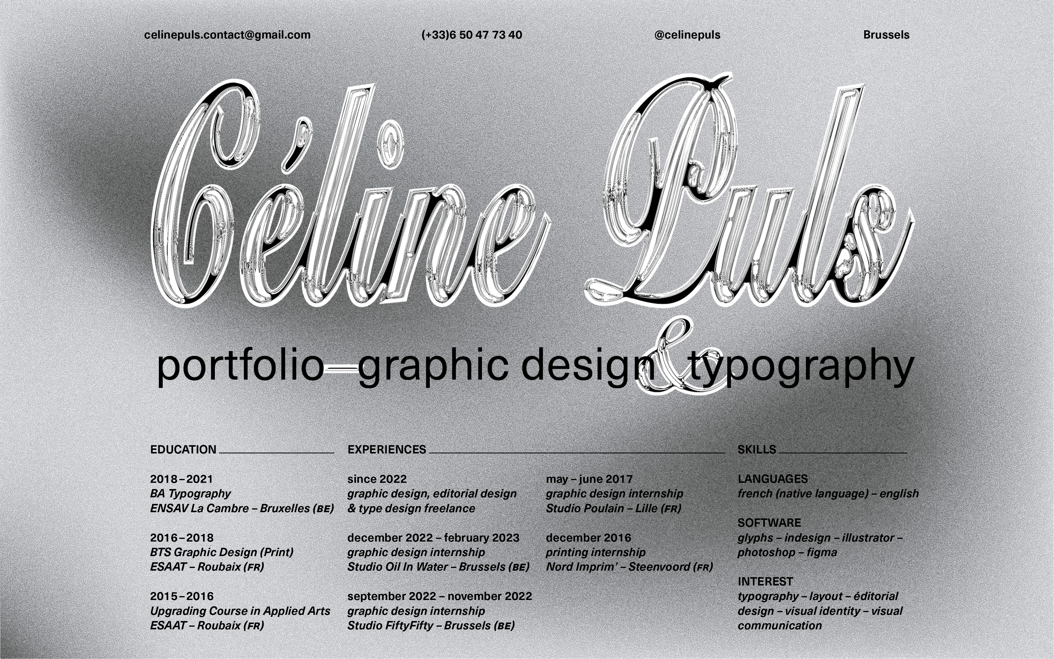 @celinepuls Brussels

EDUCATION

2018-2021
BA Typography graphic design, editor
ENSAV La Cambre - Bruxelles (BE) &amp; type design freelanc

 

2016-2018
BTS Graphic Design (Print)
ESAAT - Roubaix (FR)

    
   
     
   

Studio Oil In Water
2015-2016 september 2022 - nove
Upgrading Course in Applied Arts graphic design internship

ESAAT - Roubaix (FR) Studio FiftyFifty - Brussels (BE) ommunication