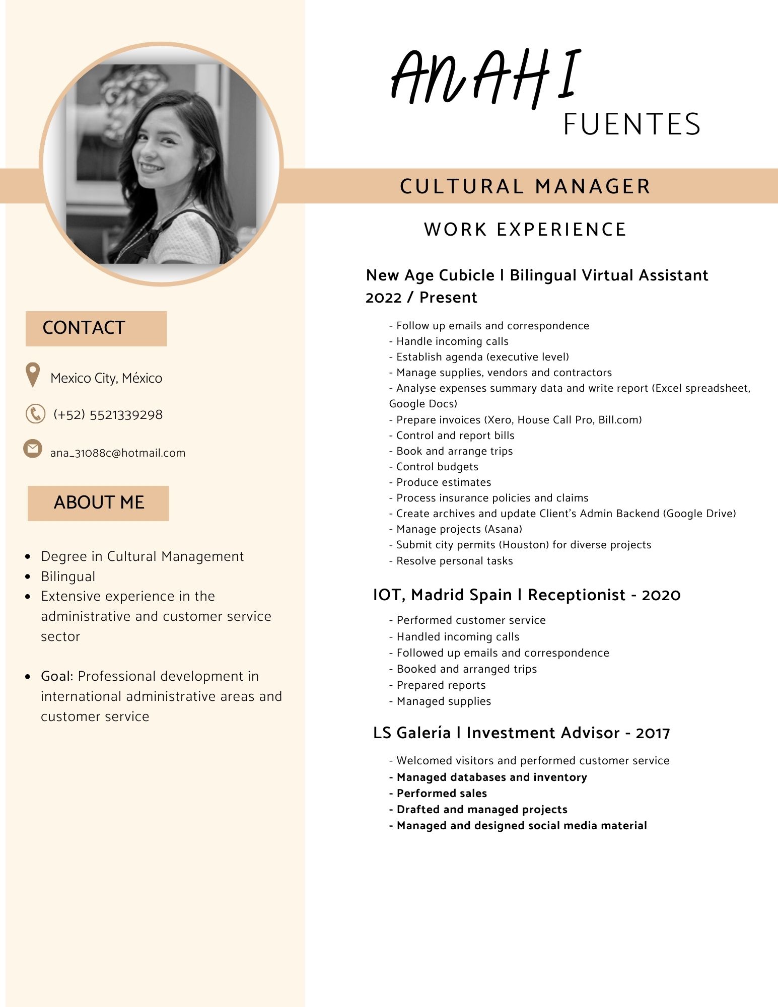 Afi

FUENTES

CULTURAL MANAGER

WORK EXPERIENCE

 

New Age Cubicle | Bilingual Virtual Assistant
2022 / Present

CONTACT - Follow up emails and correspondence
- Handle incoming calls
- Establish agenda (executive level)
9 Mexico City, México - Manage supplies, vendors and contractors
- Analyse expenses summary data and write report (Excel spreadsheet
Google Docs)

A) =r
® (+52) 5521339298 - Prepare invoices (Xero, House Call Pro, Bill.com)
- Control and report bills
© ana_31088c@hotmail.com - Book and arrange trips

- Control budgets
- Produce estimates
ABOUT M E - Process insurance policies and claims
- Create archives and update Client's Admin Backend (Google Drive)
- Manage projects (Asana)
- Submit city permits (Houston) for diverse projects

e Degree in Cultural Management - Resolve personal tasks

¢ Bilingual

« Extensive experience in the 10T, Madrid Spain | Receptionist - 2020
administrative and customer service - Performed customer service
sector - Handled incoming calls

- Followed up emails and correspondence

. - Booked and arranged trips
* Goal: Professional development in 9 p
- Prepared reports

international administrative areas and - Managed supplies

customer service
LS Galeria | Investment Advisor - 2017

- Welcomed visitors and performed customer service
- Managed databases and inventory

- Performed sales

- Drafted and managed projects

- Managed and designed social media material