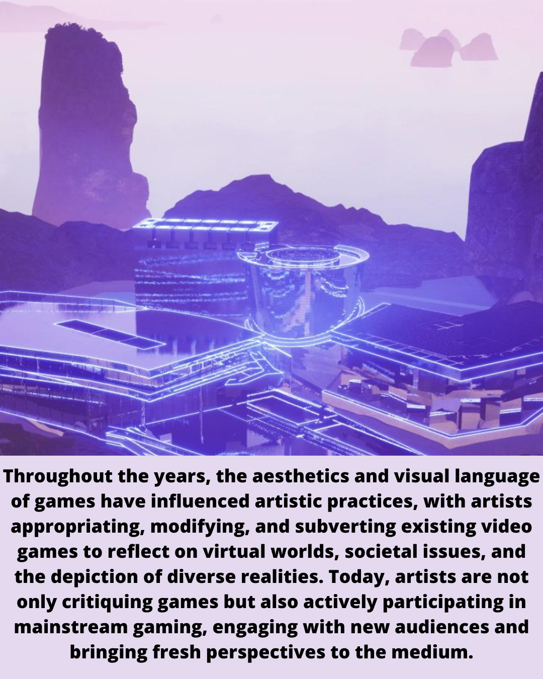 Throughout the years, the aesthetics and visual language
of games have influenced artistic practices, with artists
appropriating, modifying, and subverting existing video

games to reflect on virtual worlds, societal issues, and
the depiction of diverse realities. Today, artists are not
only critiquing games but also actively participating in
mainstream gaming, engaging with new audiences and
bringing fresh perspectives to the medium.