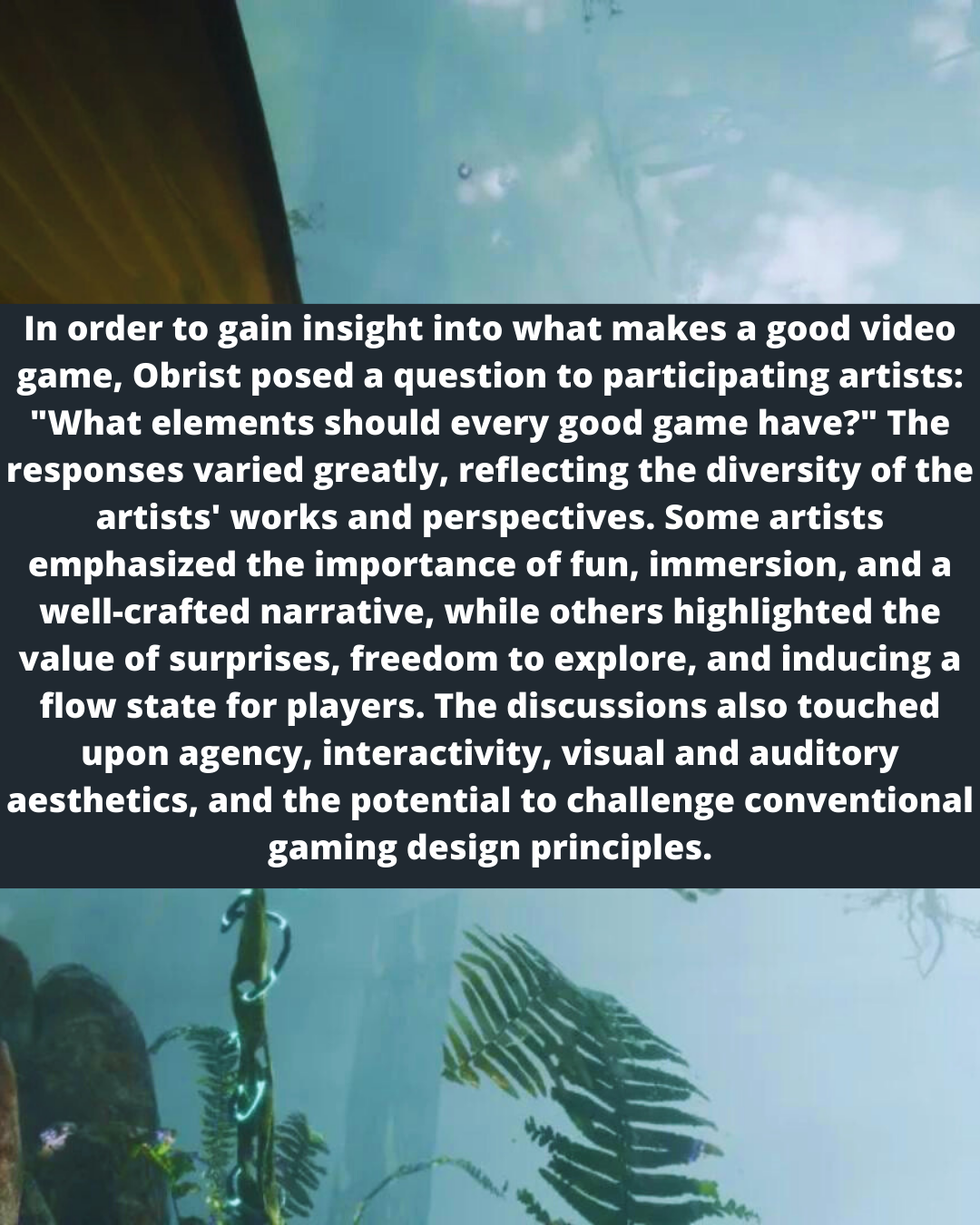 In order to gain insight into what makes a good video
game, Obrist posed a question to participating artists:
"What elements should every good game have?" The
responses varied greatly, reflecting the diversity of the
artists’ works and perspectives. Some artists
emphasized the importance of fun, immersion, and a
well-crafted narrative, while others highlighted the
value of surprises, freedom to explore, and inducing a
flow state for players. The discussions also touched
upon agency, interactivity, visual and auditory
aesthetics, and the potential to challenge conventional
gaming design principles.