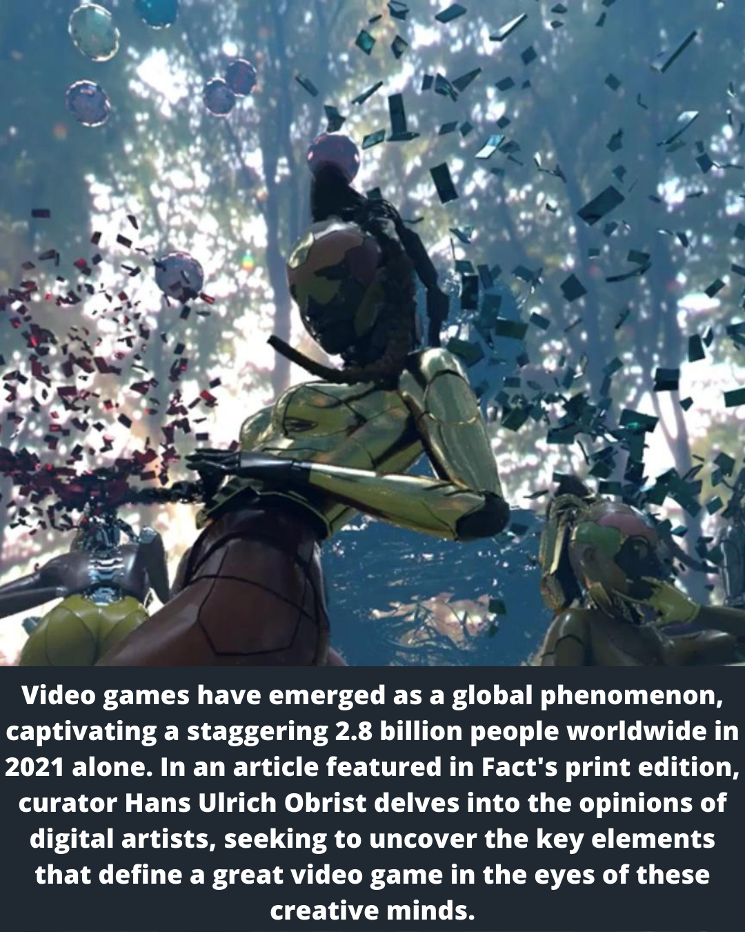 i EE re La a ~

Video games have emerged as a global phenomenon,
captivating a staggering 2.8 billion people worldwide in
2021 alone. In an article featured in Fact's print edition,

curator Hans Ulrich Obrist delves into the opinions of

digital artists, seeking to uncover the key elements
that define a great video game in the eyes of these
creative minds.