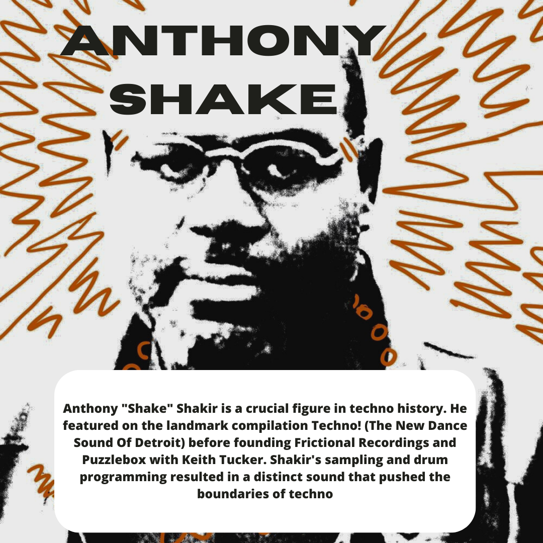 hae

J Anthony "Shake" Shakir is a crucial figure in techno history. He
featured on the landmark compilation Techno! (The New Dance
Sound Of Detroit) before founding Frictional Recordings and
Puzzlebox with Keith Tucker. Shakir's sampling and drum
programming resulted in a distinct sound that pushed the
1 boundaries of techno
DUA PT, REN TEEE EER YY