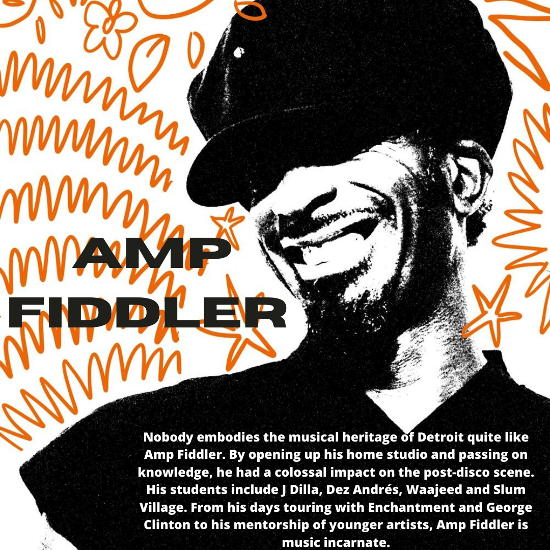 AMP
FIDDLER

       

   

Nobody embodies the musical heritage of Detroit quite like
Amp Fiddler. By opening up his home studio and passing on
knowledge, he had a colossal impact on the post-disco scene.
His students include J Dilla, Dez Andrés, Waajeed and Slum
Village. From his days touring with Enchantment and George
Clinton to his mentorship of younger artists, Amp Fiddler is
music incarnate.