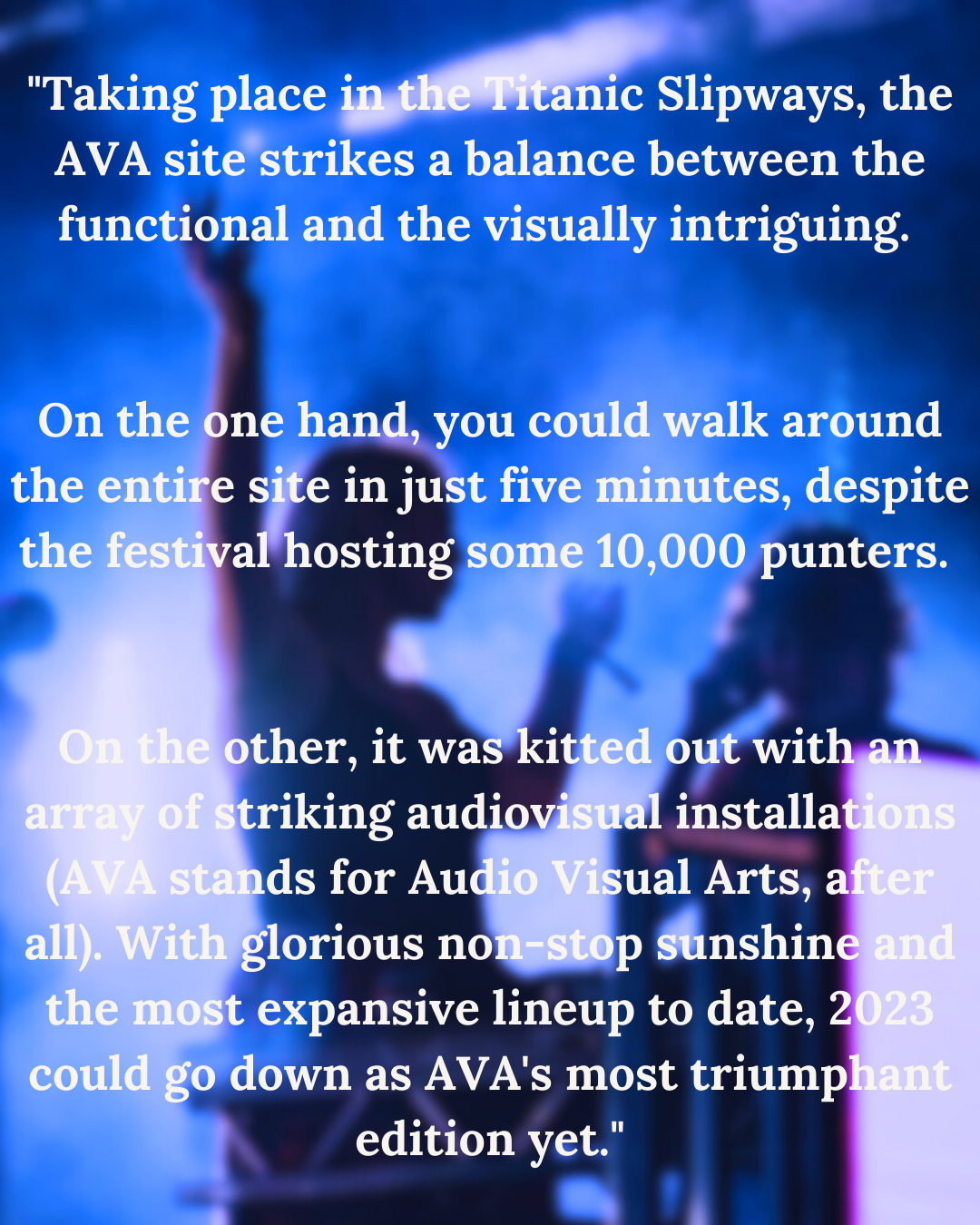 A

"Taking place i ic Slipways, the
AVA site'strikes a balance between the
functional and the visually intriguing.

    

     

On the one hand, you co
th 2 iY] 1 es, despite

a

  

  

ther, it wa
riking audio

 
 
    
 

expansive lineup to date, 2
down as AVA's most triump
edition yet."

__ I