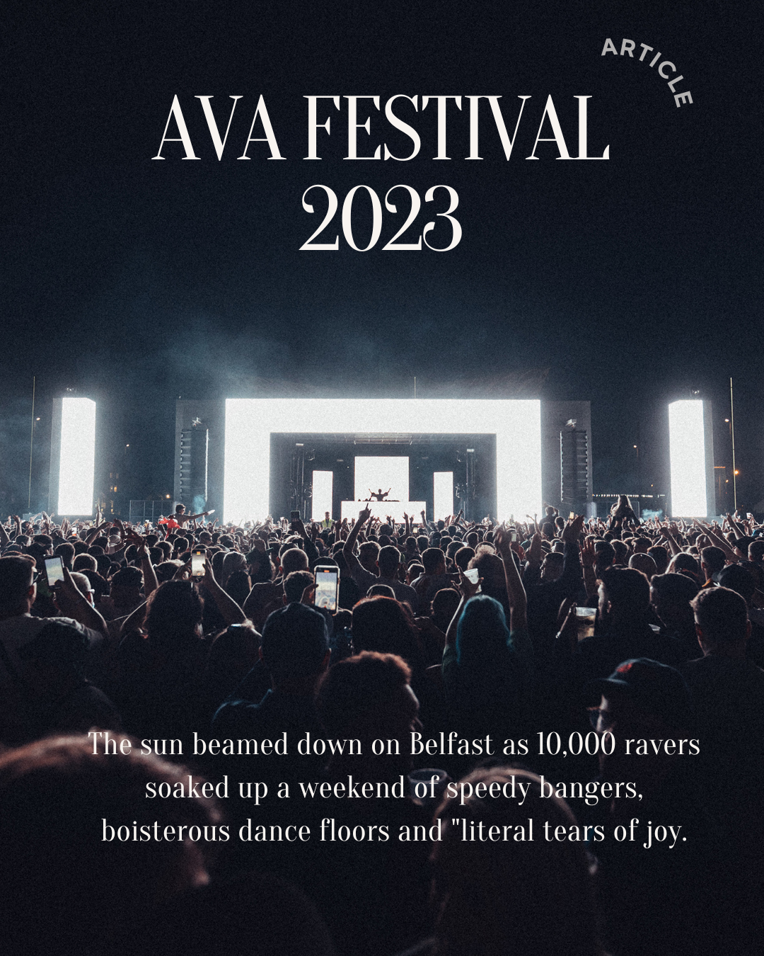 oid 78

AVA FESTIVAL
2023

 

“The.sun beamed down on Belfast as 10, 000 ENO
re up a weekend of speedy bangers,

boisterous dance floors and "literal tears of joy.