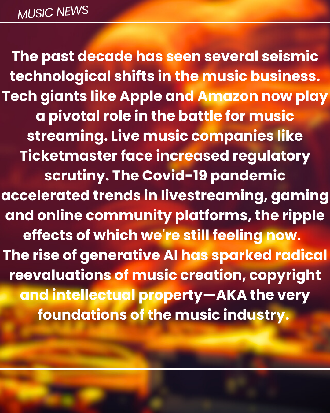 MUSIC NEWS

 
   
    

 

The past decade has seen several seismic
technological shifts in th
Tech giants like Apple an
a pivotal role in the battle for music
streaming. Live music companies like
Ticketmaster face increased regulatory
scrutiny. The Covid-19 pandemic
accelerated trends in livestreaming, gaming
and online community platforms, the ripple
effects of which we! ill feelin
The rise of generative Al ¢] [

reevaluations of music creation, copyright
Te a
foundations ofthe music industrys
EE JAS

»
