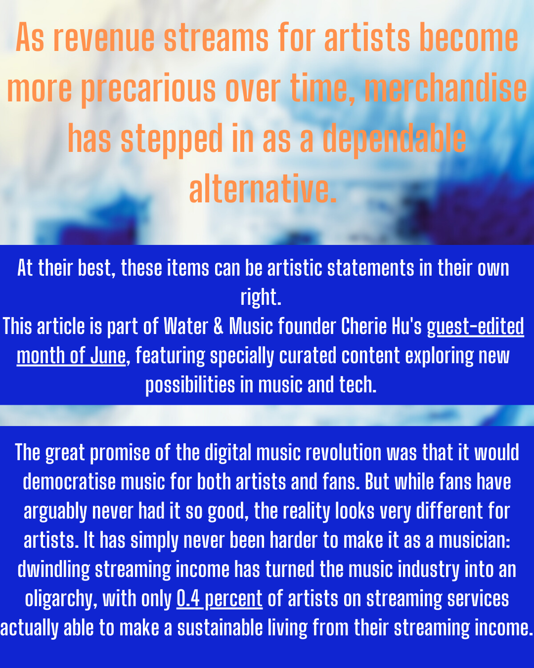 At their best, these items can be artistic statements in their own
(1&8
This article is part of Water & Music founder Cherie Hu's guest-edited
month of June, featuring specially curated content exploring new
possibilities in music and tech.

The great promise of the digital music revolution was that it would
democratise music for both artists and fans. But while fans have
ELE CIEE EEO ROCCE ORO TE CE Ce 1]
artists. It has simply never been harder to make it as a musician:

dwindling streaming income has turned the music industry into an
oligarchy, with only 0.4 percent of artists on streaming services

actually able to make a sustainable living from their streaming income.