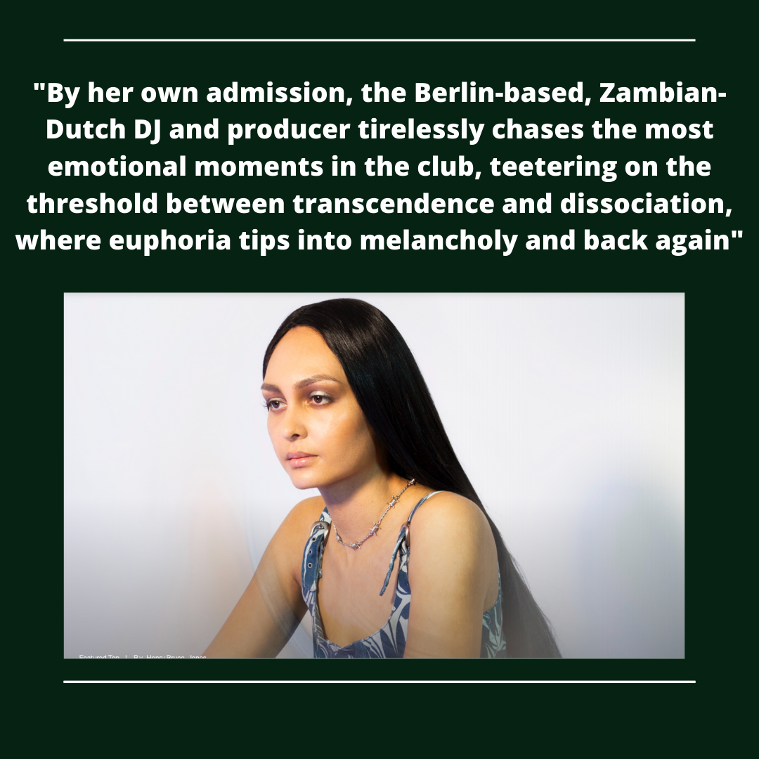 "By her own admission, the Berlin-based, Zambian-
Dutch DJ and producer tirelessly chases the most
emotional moments in the club, teetering on the

threshold between transcendence and dissociation,
where euphoria tips into melancholy and back again”