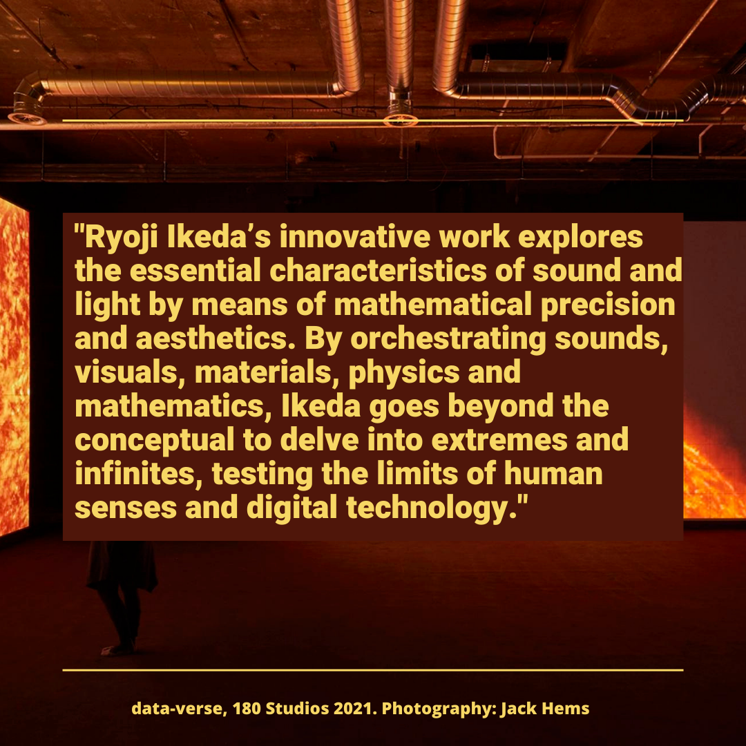 "Ryoji lkeda’s innovative work explores

the essential characteristics of sound and
light by means of mathematical precision

and aesthetics. By orchestrating sounds,
visuals, materials, physics and

mathematics, lkeda goes beyond the
conceptual to delve into extremes and
infinites, testing the limits of human | N
senses and digital technology."

 

data-verse, 180 Studios 2021. Photography: Jack Hems