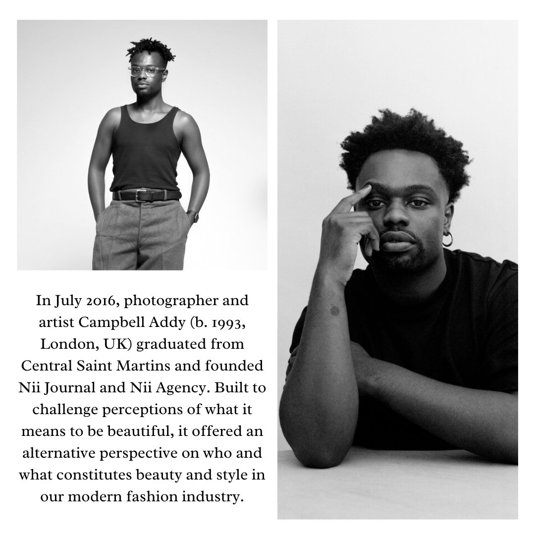 In July 2016, photographer and
artist Campbell Addy (b. 1993,
London, UK) graduated from
Central Saint Martins and founded
Nii Journal and Nii Agency. Built to
challenge perceptions of what it
means to be beautiful, it offered an

alternative perspective on who and

 

what constitutes beauty and style in

our modern fashion industry.