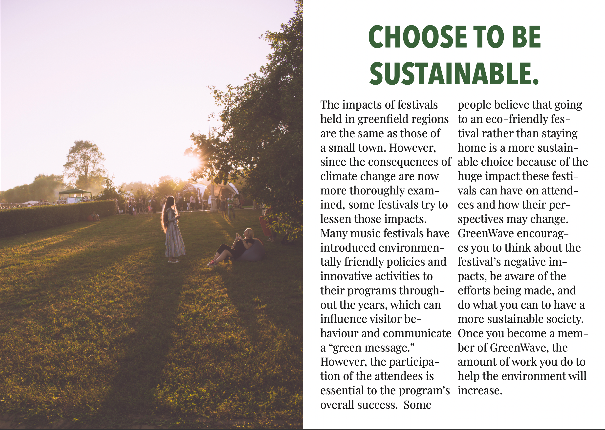 CHOOSE TO BE
SUSTAINABLE.

The impacts of festivals
held in greenfield regions
are the same as those of

a small town. However,
since the consequences of
climate change are now
more thoroughly exam-
ined, some festivals try to
lessen those impacts.
Many music festivals have
introduced environmen-
tally friendly policies and
innovative activities to
their programs through-
out the years, which can
influence visitor be-
haviour and communicate
a “green message.”
However, the participa-
tion of the attendees is
essential to the program’s
overall success. Some

people believe that going
to an eco-friendly fes-
tival rather than staying
home is a more sustain-
able choice because of the
huge impact these festi-
vals can have on attend-
ees and how their per-
spectives may change.
sreenWave encourag-
es you to think about the
festival's negative im-
pacts, be aware of the
efforts being made, and
do what you can to have a
more sustainable society.
Once you become a mem-
ber of GreenWave, the
amount of work you do to
help the environment will
increase.
