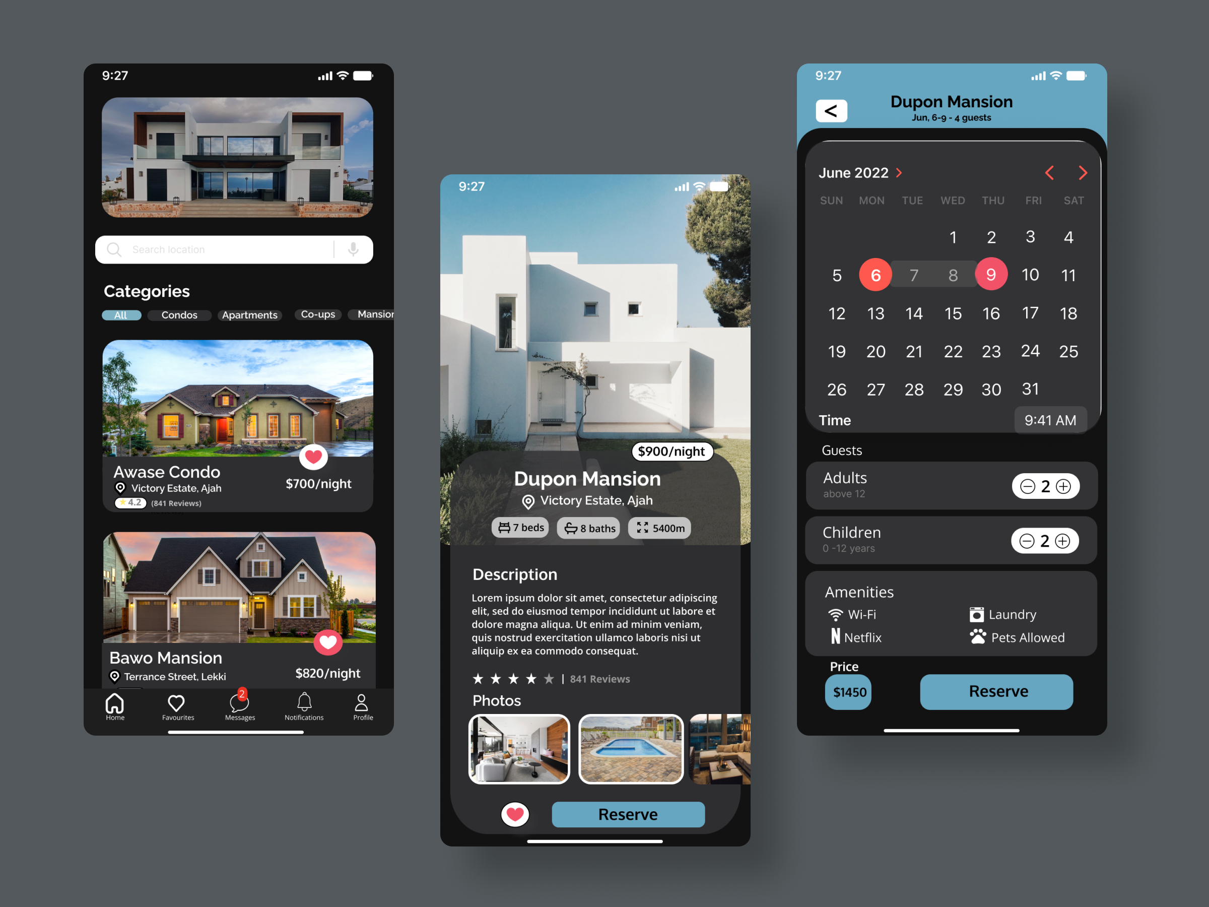9:27 hcl J

 

Categories

CL Condos Apartments Co-ups Mansior

   

Awase Condo
@ Victory Estate, Ajah
PT

$700/night

eX

RC

 

=
Uy SEE | n —
Bawo Mansion
® Terrance Street, Lekki $820/night

ATE A -

 

R—
|
3 $900/night

Dupon Mansion
@© Victory Estate, Ajah

(os seo con) i orn]

Description

 

Lorem ipsum dolor sit amet, consectetur adipiscing
elit, sed do eiusmod tempor incididunt ut labore et
dolore magna aliqua. Ut enim ad minim veniam,
quis nostrud exercitation ullamco laboris nisi ut
aliquip ex ea commodo consequat.

%* Kk k % % | 841Reviews
Photos

 

Dupon Mansion
Jun. 6-9 - 4 guests

 

June 2022 &gt; 4

5] 7 8 9 LO |
12 13 14 15 16 17 18
19 20 21 22 23 24 25

26 27 28 29 30 31

Rit) 9:41 AM
Guests

Adults 2@®
Children

 

Nala

SAVES 8 Laundry

N Netflix PS Pets Allowed
Price

Reserve